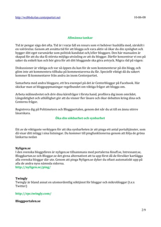 http://webbskolan.centerpartiet.net                                                      10-06-08




                                       Allmänna tankar

Tid är pengar sägs det ofta. Tid är i varje fall en resurs som vi behöver hushålla med, särskilt i
en valrörelse. Genom att avsätta tid för att blogga och vara aktiv så ökar du din synlighet och
bygger ditt eget varumärke som politisk kandidat och/eller bloggare. Den här manualen är
skapad för att du ska få största möjliga utväxling av att du bloggar. Därför koncentrar vi oss på
saker du enkelt kan och bör göra för att ditt bloggande ska göra avtryck. Några råd på vägen:

Diskussioner är viktiga och var så öppen du kan för de som kommenterar på din blogg, och
glöm inte att kommentera tillbaka på kommentarerna du får. Speciellt viktigt då du säkert
kommer få kommentarer från andra än inom Centerpartiet.

Samarbeta med andra bloggare, ett bra exempel på det är Centerbloggar på Facebook. Här
skickar man ut blogguppmaningar regelbundet om viktiga frågor att blogga om.

Arbeta målmedvetet och driv dina kärnfrågor i första hand, profilera dig inom området.
Långsiktighet och uthållighet gör att du vinner fler läsare och ökar debatten kring dina och
Centerns frågor.

Registrera dig på Politimetern och Bloggportalen, genom det når du ut till en ännu större
läsarskara.
                               Öka din sökbarhet och synbarhet


Ett av de viktigaste verktygen för att öka synbarheten är att pinga ett antal portaltjänster, som
då visar ditt inlägg i sina listningar. Du kommer till pingfunktionerna genom att följa de gröna
länkarna nedan


Nyligen.se
I den svenska bloggsfären är nyligen.se tillsammans med portalerna Knuff.se, Intressant.se,
Bloggkartan.se och Bloggar.se det givna alternativet att ta upp först då de försöker kartlägga
alla svenska bloggar där ute. Genom att pinga Nyligen.se dyker du oftast automatiskt upp på
alla de andra nyss nämnda sidorna.
http://nyligen.se/ping/


Twingly
Twingly är bland annat en utomordentlig söktjänst för bloggar och mikrobloggar (t.e.x
Twitter)

http://rpc.twingly.com/

Bloggportalen.se

                                                                                               2/9
 
