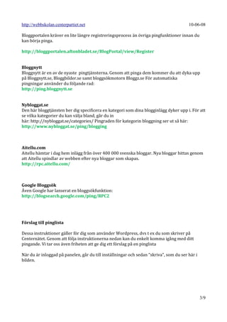 http://webbskolan.centerpartiet.net                                                     10-06-08

Bloggportalen kräver en lite längre registreringsprocess än övriga pingfunktioner innan du
kan börja pinga.

http://bloggportalen.aftonbladet.se/BlogPortal/view/Register


Bloggnytt
Bloggnytt är en av de nyaste pingtjänsterna. Genom att pinga dem kommer du att dyka upp
på Bloggnytt.se, Bloggbilder.se samt bloggsökmotorn Bloggz.se För automatiska
pingningar använder du följande rad:
http://ping.bloggnytt.se


Nybloggat.se
Den här bloggtjänsten ber dig specificera en kategori som dina blogginlägg dyker upp i. För att
se vilka kategorier du kan välja bland, går du in
här: http://nybloggat.se/categories/ Pingraden för kategorin bloggning ser ut så här:
http://www.nybloggat.se/ping/blogging



Aitellu.com
Aitellu hämtar i dag hem inlägg från över 400 000 svenska bloggar. Nya bloggar hittas genom
att Aitellu spindlar av webben efter nya bloggar som skapas.
http://rpc.aitellu.com/



Google Bloggsök
Även Google har lanserat en bloggsökfunktion:
http://blogsearch.google.com/ping/RPC2




Förslag till pinglista

Dessa instruktioner gäller för dig som använder Wordpress, dvs t ex du som skriver på
Centernätet. Genom att följa instruktionerna nedan kan du enkelt komma igång med ditt
pingande. Vi tar oss även friheten att ge dig ett förslag på en pinglista

När du är inloggad på panelen, går du till inställningar och sedan ”skriva”, som du ser här i
bilden.




                                                                                                3/9
 