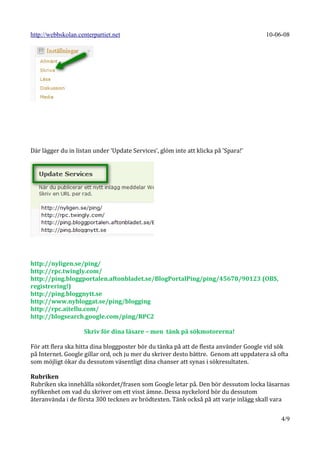 http://webbskolan.centerpartiet.net                                                   10-06-08




Där lägger du in listan under ’Update Services’, glöm inte att klicka på ’Spara!’




http://nyligen.se/ping/
http://rpc.twingly.com/
http://ping.bloggportalen.aftonbladet.se/BlogPortalPing/ping/45678/90123 (OBS,
registrering!)
http://ping.bloggnytt.se
http://www.nybloggat.se/ping/blogging
http://rpc.aitellu.com/
http://blogsearch.google.com/ping/RPC2

                    Skriv för dina läsare – men tänk på sökmotorerna!

För att flera ska hitta dina bloggposter bör du tänka på att de flesta använder Google vid sök
på Internet. Google gillar ord, och ju mer du skriver desto bättre. Genom att uppdatera så ofta
som möjligt ökar du dessutom väsentligt dina chanser att synas i sökresultaten.

Rubriken
Rubriken ska innehålla sökordet/frasen som Google letar på. Den bör dessutom locka läsarnas
nyfikenhet om vad du skriver om ett visst ämne. Dessa nyckelord bör du dessutom
återanvända i de första 300 tecknen av brödtexten. Tänk också på att varje inlägg skall vara


                                                                                            4/9
 