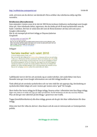 http://webbskolan.centerpartiet.net                                                                  10-06-08

unik, och även om du skriver om kärnkraft i flera artiklar ska rubrikerna skilja sig från
varandra.

Brödtexten (Huvudtexten)
Som nämndes i texten ovan så är det de 300 första tecknen (inklusive mellanslag) som Google
tittar på. I den inledande delen, ingressen, ska du tänka på att få med nyckelorden som du
hade i rubriken. Det här är också den del som de flesta kommer att läsa och som syns i
Googles sökresultat.
Här är ett exempel på ett kort inlägg av Dayana Jadarian
Googlesök




Inlägget




I påföljande text är det bra att använda sig av underrubriker, det underlättar inte bara
läsandet utan ger även Google information om vad ditt inlägg handlar om.

Tänk alltid på att använda nyckelorden och var inte rädd för att upprepa dig. Användning av
nyckelorden både tidigt och sent i texten gör texten extra ”god” för Google.

Skriv hellre fler korta inlägg än få långa inlägg, läsarna orkar i allmänhet inte läsa långa inlägg.
Säger vem, detta är en åsikt som jag ej är säker på stämmer. Du får bestämma om det ska vara kvar Mattias.
Plus att det ger mer aktivitet på din blogg = genererar mer trafik.

Tagga (innehållsetikettera) alla dina inlägg, genom att du gör det ökar sökbarheten för dina
inlägg.

Glöm inte bort för vilka du skriver: dina läsare och de som är intresserade av Centerpartiets
politik.




                                         Att blogga är att länka


                                                                                                             5/9
 