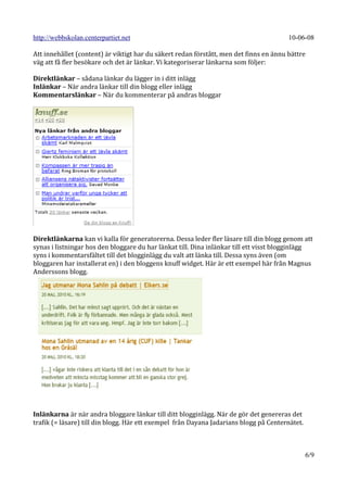 http://webbskolan.centerpartiet.net                                                     10-06-08

Att innehållet (content) är viktigt har du säkert redan förstått, men det finns en ännu bättre
väg att få fler besökare och det är länkar. Vi kategoriserar länkarna som följer:

Direktlänkar – sådana länkar du lägger in i ditt inlägg
Inlänkar – När andra länkar till din blogg eller inlägg
Kommentarslänkar – När du kommenterar på andras bloggar




Direktlänkarna kan vi kalla för generatorerna. Dessa leder fler läsare till din blogg genom att
synas i listningar hos den bloggare du har länkat till. Dina inlänkar till ett visst blogginlägg
syns i kommentarsfältet till det blogginlägg du valt att länka till. Dessa syns även (om
bloggaren har installerat en) i den bloggens knuff widget. Här är ett exempel här från Magnus
Anderssons blogg.




Inlänkarna är när andra bloggare länkar till ditt blogginlägg. När de gör det genereras det
trafik (= läsare) till din blogg. Här ett exempel från Dayana Jadarians blogg på Centernätet.



                                                                                                6/9
 