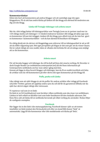 http://webbskolan.centerpartiet.net                                                        10-06-08

Kommentarslänkar
Glöm inte bort att kommentera på andras bloggar och att samtidigt ange din egen
bloggadress. På så sätt kan andra klicka på länken till din blogg och därmed bli medveten om
dig och din blogg.

                       Länka till Twingly-tidningar och arbeta smart

När du i ditt inlägg länkar till tidningsartiklar som Twingly (som nu är partner med mer än
110 viktiga media och tidningar i 11 länder) indexerar kommer ditt inlägg att dyka upp som
en kommentar till just det inlägget. Länken till din blogg syns alltså trots att du inte har gjort
en kommentar i kommentarsfältet – och du kan därmed få besökare till bloggen-

En viktig detalj när du skriver ett blogginlägg som refererar till en tidningsartikel är att se till
att du tillför någonting nytt. Ditt eget perspektiv på frågan är det som gör att du vinner läsare.
Det är också viktigt att vara snabb; tiden är oftaden det kritiska för att så många som möjligt
att se din kommentar.


                                          Arbeta smart

För att bevaka boggar och tidningar du vill ha koll på finns det smarta verktyg. Hr förordar vi
dock Google Reader (se webbskolan.centerpartiet.net) då det finns information på
Centerpartiets webbskola om hur man sätter igång med den.
Genom att lägga in dina favorit bloggar och tidningar, kan du få en snabb överblick och hitta
de artiklar som du vill kommentera på eller skriva din egen kommentar på din blogg till.

                                      Puffa, pusha och Länka

Lika viktigt som att själv blogga är att du puffar för andras artiklar eller inlägg på Facebook
och/eller Twitter, genom att upphöja andra syns du och då får du garanterat tillbaka när du
själv har skrivit något viktigt eller intressant.

Vi repeterar vad som är en länk:
En länk är en Url (webbadress) som berättar vilken webbsida som ska visas i en webbläsare.
Länken är helt enkelt en klickbar text som leder besökaren till den önskade adressen. Det
finns flera sätt att länka till en webbsida beroende på vilket verktyg du använder. Nedan följer
de vanligaste exemplen.

                                          Facebook
Här lägger du in din länk i din statusuppdatering. Facebook känner själv av att texten
innehåller en länk (endast den första,dock) och efter en stund fälls boxen ”länk” ut
automatiskt. Lägg till din kommentar eller ditt meddelande och klicka på ’Dela’.




                                                                                                 7/9
 