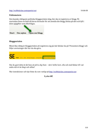 http://webbskolan.centerpartiet.net                                                            10-06-08

Politometern

Den kanske viktigaste politiska bloggportalen idag, här ska ni registrera er blogg. På
startsidan finns en länk till deras formulär för att anmäla din blogg, klicka på den och fyll i
dom uppgifter som efterfrågas.




Bloggportalen

Minst lika viktig är bloggportalen att registrera sig på, här klickar du på ’Presentera blogg’ och
följer anvisningar där hur du ska göra.




Har du gjort detta är det bara att pröva dig fram – skriv hellre kort, ofta och med länkar till vad
andra skrivit än långt och sällan!

Mer instruktioner och tips hittar du som vanligt på http://webbskolan.centerpartiet.net

                                              Lycka till!




                                                                                                      9/9
 
