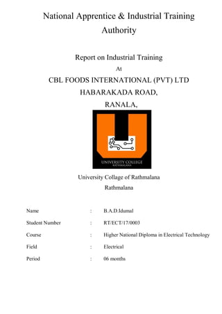 i
National Apprentice & Industrial Training
Authority
Report on Industrial Training
At
CBL FOODS INTERNATIONAL (PVT) LTD
HABARAKADA ROAD,
RANALA,
University Collage of Rathmalana
Rathmalana
Name : B.A.D.Idumal
Student Number : RT/ECT/17/0003
Course : Higher National Diploma in Electrical Technology
Field : Electrical
Period : 06 months
 