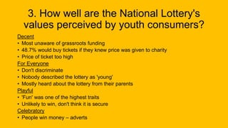 3. How well are the National Lottery's
values perceived by youth consumers?
Decent
• Most unaware of grassroots funding
• 48.7% would buy tickets if they knew price was given to charity
• Price of ticket too high
For Everyone
• Don't discriminate
• Nobody described the lottery as 'young'
• Mostly heard about the lottery from their parents
Playful
• 'Fun' was one of the highest traits
• Unlikely to win, don't think it is secure
Celebratory
• People win money – adverts
 
