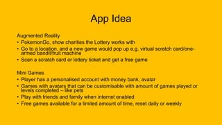 App Idea
Augmented Reality
• PokemonGo, show charities the Lottery works with
• Go to a location, and a new game would pop up e.g. virtual scratch card/one-
armed bandit/fruit machine
• Scan a scratch card or lottery ticket and get a free game
Mini Games
• Player has a personalised account with money bank, avatar
• Games with avatars that can be customisable with amount of games played or
levels completed – like pets
• Play with friends and family when internet enabled
• Free games available for a limited amount of time, reset daily or weekly
 