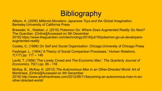 Bibliography
Allison, A. (2006) Millenial Monsters: Japanese Toys and the Global Imagination.
Berkeley:University of California Press
Brewster, K., Webber, J. (2016) Pokemon Go: Where Does Augmented Reality Go Next?
The Guardian. [Online][Accessed on 5th December
2016] https://www.theguardian.com/technology/2016/jul/18/pokemon-go-uk-developers-
augmented-reality
Cooley, C. (1998) On Self and Social Organisation. Chicago:University of Chicago Press
Festinger, L. (1954) 'A Theory of Social Comparison Processes.' Human Relations.
7(117) pp. 117 – 140
Levitt, T. (1956) 'The Lonely Crowd and The Economic Man.' The Quarterly Journal of
Economics. 70(1) pp. 95 - 116
McKay, B., McKay, K. (2012) The Autonomous Man in an Other-Directed World. Art of
Manliness. [Online][Accessed on 4th December
2016] http://www.artofmanliness.com/2012/06/11/becoming-an-autonomous-man-in-an-
other-directed-world/
 