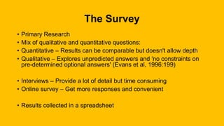 The Survey
• Primary Research
• Mix of qualitative and quantitative questions:
• Quantitative – Results can be comparable but doesn't allow depth
• Qualitative – Explores unpredicted answers and 'no constraints on
pre-determined optional answers' (Evans et al, 1996:199)
• Interviews – Provide a lot of detail but time consuming
• Online survey – Get more responses and convenient
• Results collected in a spreadsheet
 
