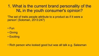 1. What is the current brand personality of the
NL in the youth consumer's opinion?
'The set of traits people attribute to a product as if it were a
person' (Soloman, 2013:247)
• Fun
• Giving
• Exciting
• Rich person who looked good but was all talk e.g. Salesman
 