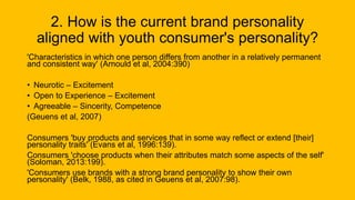 2. How is the current brand personality
aligned with youth consumer's personality?
'Characteristics in which one person differs from another in a relatively permanent
and consistent way' (Arnould et al, 2004:390)
• Neurotic – Excitement
• Open to Experience – Excitement
• Agreeable – Sincerity, Competence
(Geuens et al, 2007)
Consumers 'buy products and services that in some way reflect or extend [their]
personality traits' (Evans et al, 1996:139).
Consumers 'choose products when their attributes match some aspects of the self'
(Soloman, 2013:199).
'Consumers use brands with a strong brand personality to show their own
personality' (Belk, 1988, as cited in Geuens et al, 2007:98).
 
