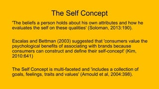 The Self Concept
'The beliefs a person holds about his own attributes and how he
evaluates the self on these qualities' (Soloman, 2013:190).
Escalas and Bettman (2003) suggested that 'consumers value the
psychological benefits of associating with brands because
consumers can construct and define their self-concept' (Kim,
2010:641)
The Self Concept is multi-faceted and 'includes a collection of
goals, feelings, traits and values' (Arnould et al, 2004:398).
 