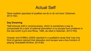 Actual Self
'More realistic appraisal of qualities we do or do not have' (Soloman,
2013:192).
Day Dreaming
'Self-induced shift in consciousness, which is sometimes a way to
compensate for a lack of external stimulation or to escape from problems in
the real world' (Lynn and Rhue, 1985, as cited in Soloman, 2013:193).
Hussain and Griffiths (2009) reported in a qualitative study that 'over one
third of gamers claimed that relaxation and escape was a key function of
playing' (Kardefelt-Winther, 2014:69).
 