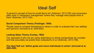 Ideal Self
'A person's concept of how he would like to be' (Soloman, 2013:192) and consumers
often work in 'impression management' where they 'manage what people think of
them' (Soloman, 2013:192).
Social Comparison Theory (Festinger, 1954)
'People need to compare themselves to others in order to evaluate their own abilities
and opinions' (Arnould et al, 2004:604).
Looking Glass Theory (Cooley, 1902)
'Our appraisal of who we are varies depending on whose perspectives we consider
and how accurately we predict their evaluations of us' (Soloman, 2013:196).
The Ideal Self can 'define goals and move individuals to action' (Arnould et al,
2004:409).
 