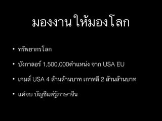 มองงานให้มองโลก
• ทรัพยากรโลก
• บังกาลอร์ 1,500,000ตำแหน่ง จาก USA EU
• เกมส์ USA 4 ล้านล้านบาท เกาหลี 2 ล้านล้านบาท
• แค่จบ บัญชีแต่รู้ภาษาจีน
 