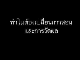ทำไมต้องเปลี่ยนการสอน
และการวัดผล
 