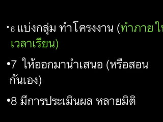 • 6 แบ่งกลุ่ม ทำโครงงาน (ทำภายใน
เวลาเรียน)
•7 ให้ออกมานำเสนอ (หรือสอน
กันเอง)
•8 มีการประเมินผล หลายมิติ
 