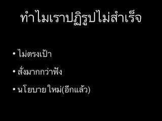 ทำไมเราปฏิรูปไม่สำเร็จ
• ไม่ตรงเป้า
• สั่งมากกว่าฟัง
• นโยบายใหม่(อีกแล้ว)
 