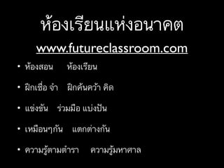 ห้องเรียนแห่งอนาคต
• ห้องสอน ห้องเรียน
• ฝึกเชื่อ จำ ฝึกค้นคว้า คิด
• แข่งขัน ร่วมมือ แบ่งปัน
• เหมือนๆกัน แตกต่างกัน
• ความรู้ตามตำรา ความรู้มหาศาล
www.futureclassroom.com
 