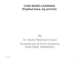 CASE BASED LEARNING
(Popliteal fossa, leg and foot)
By
Dr. Abdul Waheed Ansari
Chairperson & Prof. Anatomy,
RAKCOMS. RAKMHSU.
1/14/2016 1
 