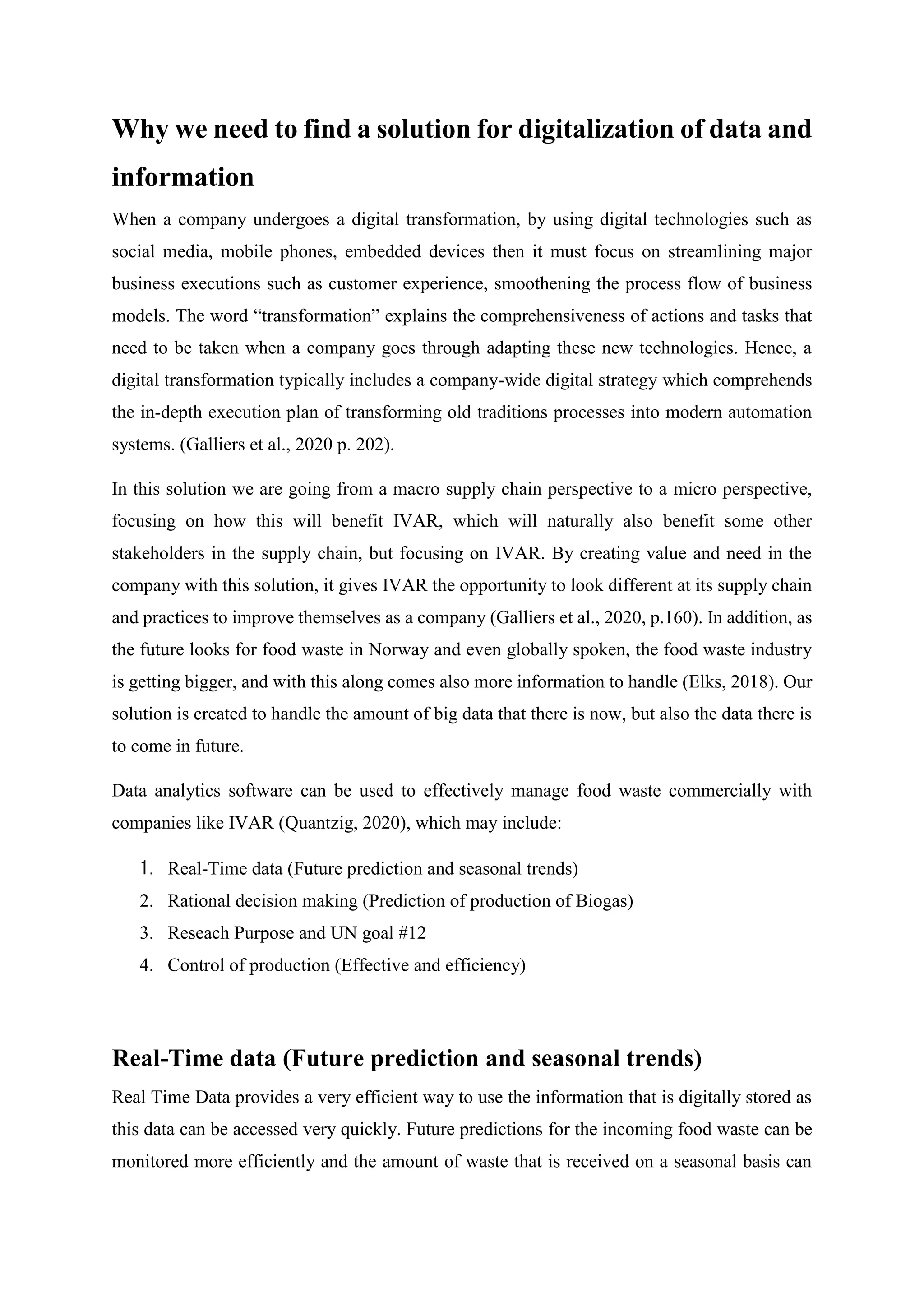 Why we need to find a solution for digitalization of data and
information
When a company undergoes a digital transformation, by using digital technologies such as
social media, mobile phones, embedded devices then it must focus on streamlining major
business executions such as customer experience, smoothening the process flow of business
models. The word “transformation” explains the comprehensiveness of actions and tasks that
need to be taken when a company goes through adapting these new technologies. Hence, a
digital transformation typically includes a company-wide digital strategy which comprehends
the in-depth execution plan of transforming old traditions processes into modern automation
systems. (Galliers et al., 2020 p. 202).
In this solution we are going from a macro supply chain perspective to a micro perspective,
focusing on how this will benefit IVAR, which will naturally also benefit some other
stakeholders in the supply chain, but focusing on IVAR. By creating value and need in the
company with this solution, it gives IVAR the opportunity to look different at its supply chain
and practices to improve themselves as a company (Galliers et al., 2020, p.160). In addition, as
the future looks for food waste in Norway and even globally spoken, the food waste industry
is getting bigger, and with this along comes also more information to handle (Elks, 2018). Our
solution is created to handle the amount of big data that there is now, but also the data there is
to come in future.
Data analytics software can be used to effectively manage food waste commercially with
companies like IVAR (Quantzig, 2020), which may include:
1. Real-Time data (Future prediction and seasonal trends)
2. Rational decision making (Prediction of production of Biogas)
3. Reseach Purpose and UN goal #12
4. Control of production (Effective and efficiency)
Real-Time data (Future prediction and seasonal trends)
Real Time Data provides a very efficient way to use the information that is digitally stored as
this data can be accessed very quickly. Future predictions for the incoming food waste can be
monitored more efficiently and the amount of waste that is received on a seasonal basis can
 