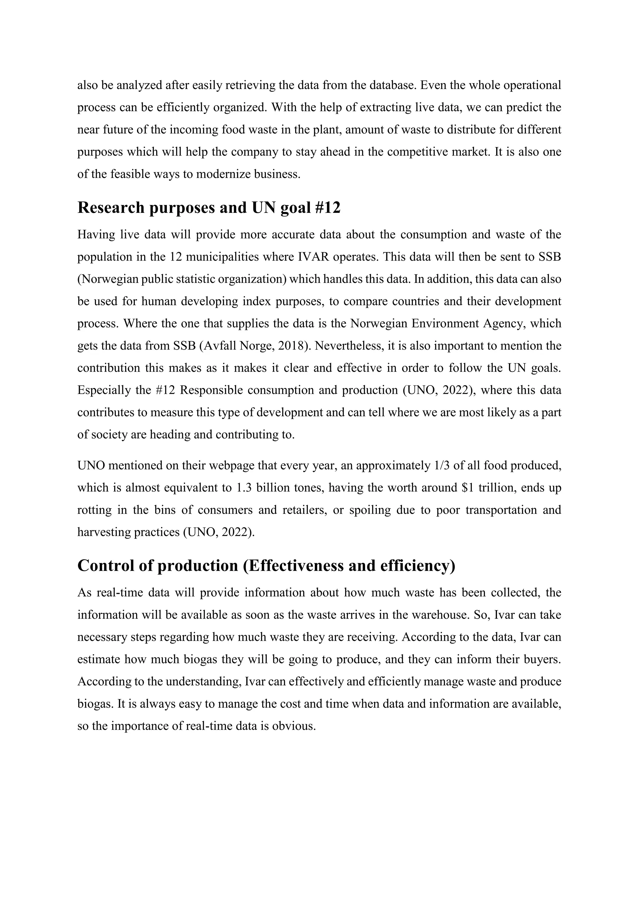 also be analyzed after easily retrieving the data from the database. Even the whole operational
process can be efficiently organized. With the help of extracting live data, we can predict the
near future of the incoming food waste in the plant, amount of waste to distribute for different
purposes which will help the company to stay ahead in the competitive market. It is also one
of the feasible ways to modernize business.
Research purposes and UN goal #12
Having live data will provide more accurate data about the consumption and waste of the
population in the 12 municipalities where IVAR operates. This data will then be sent to SSB
(Norwegian public statistic organization) which handles this data. In addition, this data can also
be used for human developing index purposes, to compare countries and their development
process. Where the one that supplies the data is the Norwegian Environment Agency, which
gets the data from SSB (Avfall Norge, 2018). Nevertheless, it is also important to mention the
contribution this makes as it makes it clear and effective in order to follow the UN goals.
Especially the #12 Responsible consumption and production (UNO, 2022), where this data
contributes to measure this type of development and can tell where we are most likely as a part
of society are heading and contributing to.
UNO mentioned on their webpage that every year, an approximately 1/3 of all food produced,
which is almost equivalent to 1.3 billion tones, having the worth around $1 trillion, ends up
rotting in the bins of consumers and retailers, or spoiling due to poor transportation and
harvesting practices (UNO, 2022).
Control of production (Effectiveness and efficiency)
As real-time data will provide information about how much waste has been collected, the
information will be available as soon as the waste arrives in the warehouse. So, Ivar can take
necessary steps regarding how much waste they are receiving. According to the data, Ivar can
estimate how much biogas they will be going to produce, and they can inform their buyers.
According to the understanding, Ivar can effectively and efficiently manage waste and produce
biogas. It is always easy to manage the cost and time when data and information are available,
so the importance of real-time data is obvious.
 