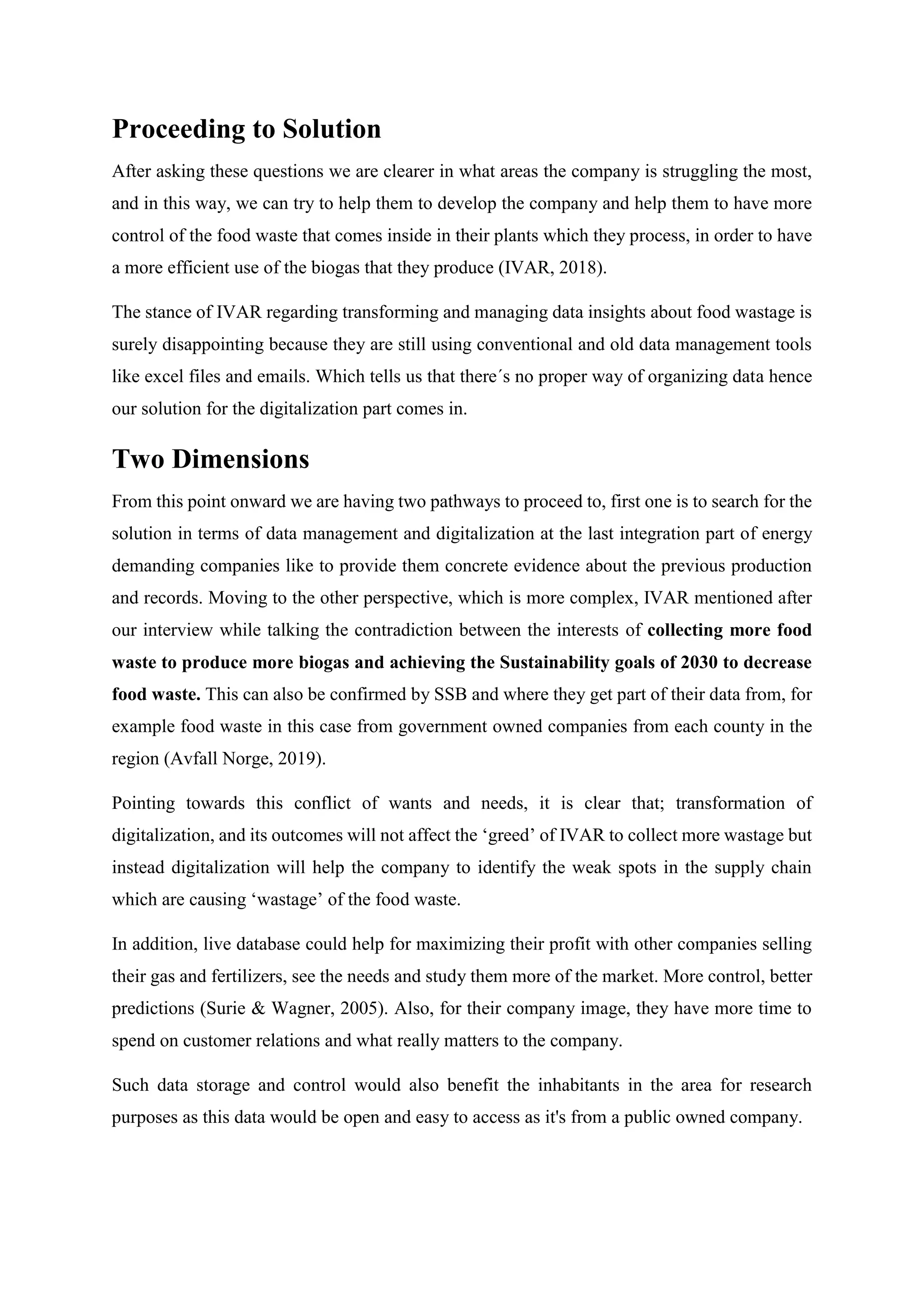 Proceeding to Solution
After asking these questions we are clearer in what areas the company is struggling the most,
and in this way, we can try to help them to develop the company and help them to have more
control of the food waste that comes inside in their plants which they process, in order to have
a more efficient use of the biogas that they produce (IVAR, 2018).
The stance of IVAR regarding transforming and managing data insights about food wastage is
surely disappointing because they are still using conventional and old data management tools
like excel files and emails. Which tells us that there´s no proper way of organizing data hence
our solution for the digitalization part comes in.
Two Dimensions
From this point onward we are having two pathways to proceed to, first one is to search for the
solution in terms of data management and digitalization at the last integration part of energy
demanding companies like to provide them concrete evidence about the previous production
and records. Moving to the other perspective, which is more complex, IVAR mentioned after
our interview while talking the contradiction between the interests of collecting more food
waste to produce more biogas and achieving the Sustainability goals of 2030 to decrease
food waste. This can also be confirmed by SSB and where they get part of their data from, for
example food waste in this case from government owned companies from each county in the
region (Avfall Norge, 2019).
Pointing towards this conflict of wants and needs, it is clear that; transformation of
digitalization, and its outcomes will not affect the ‘greed’ of IVAR to collect more wastage but
instead digitalization will help the company to identify the weak spots in the supply chain
which are causing ‘wastage’ of the food waste.
In addition, live database could help for maximizing their profit with other companies selling
their gas and fertilizers, see the needs and study them more of the market. More control, better
predictions (Surie & Wagner, 2005). Also, for their company image, they have more time to
spend on customer relations and what really matters to the company.
Such data storage and control would also benefit the inhabitants in the area for research
purposes as this data would be open and easy to access as it's from a public owned company.
 