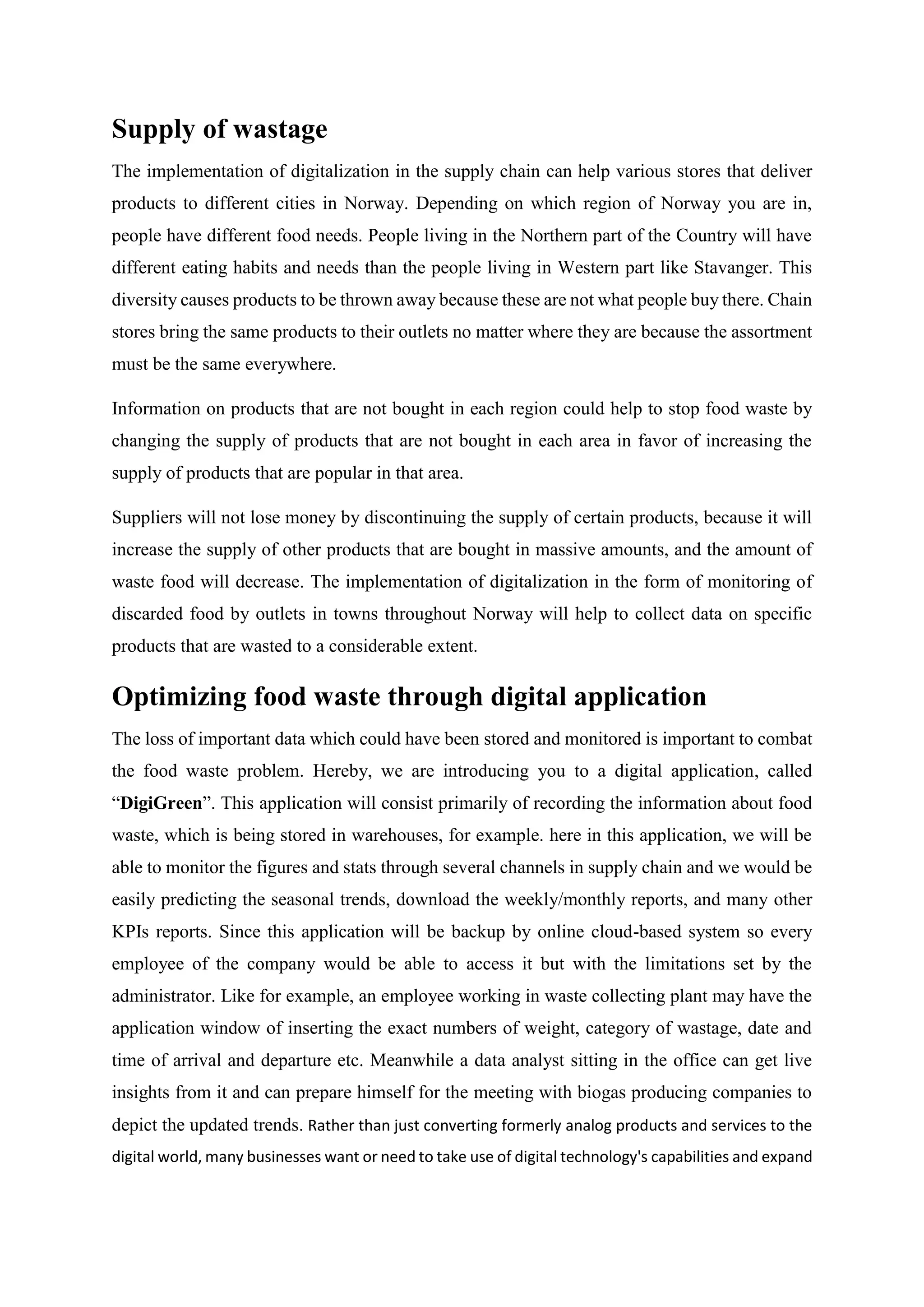 Supply of wastage
The implementation of digitalization in the supply chain can help various stores that deliver
products to different cities in Norway. Depending on which region of Norway you are in,
people have different food needs. People living in the Northern part of the Country will have
different eating habits and needs than the people living in Western part like Stavanger. This
diversity causes products to be thrown away because these are not what people buy there. Chain
stores bring the same products to their outlets no matter where they are because the assortment
must be the same everywhere.
Information on products that are not bought in each region could help to stop food waste by
changing the supply of products that are not bought in each area in favor of increasing the
supply of products that are popular in that area.
Suppliers will not lose money by discontinuing the supply of certain products, because it will
increase the supply of other products that are bought in massive amounts, and the amount of
waste food will decrease. The implementation of digitalization in the form of monitoring of
discarded food by outlets in towns throughout Norway will help to collect data on specific
products that are wasted to a considerable extent.
Optimizing food waste through digital application
The loss of important data which could have been stored and monitored is important to combat
the food waste problem. Hereby, we are introducing you to a digital application, called
“DigiGreen”. This application will consist primarily of recording the information about food
waste, which is being stored in warehouses, for example. here in this application, we will be
able to monitor the figures and stats through several channels in supply chain and we would be
easily predicting the seasonal trends, download the weekly/monthly reports, and many other
KPIs reports. Since this application will be backup by online cloud-based system so every
employee of the company would be able to access it but with the limitations set by the
administrator. Like for example, an employee working in waste collecting plant may have the
application window of inserting the exact numbers of weight, category of wastage, date and
time of arrival and departure etc. Meanwhile a data analyst sitting in the office can get live
insights from it and can prepare himself for the meeting with biogas producing companies to
depict the updated trends. Rather than just converting formerly analog products and services to the
digital world, many businesses want or need to take use of digital technology's capabilities and expand
 
