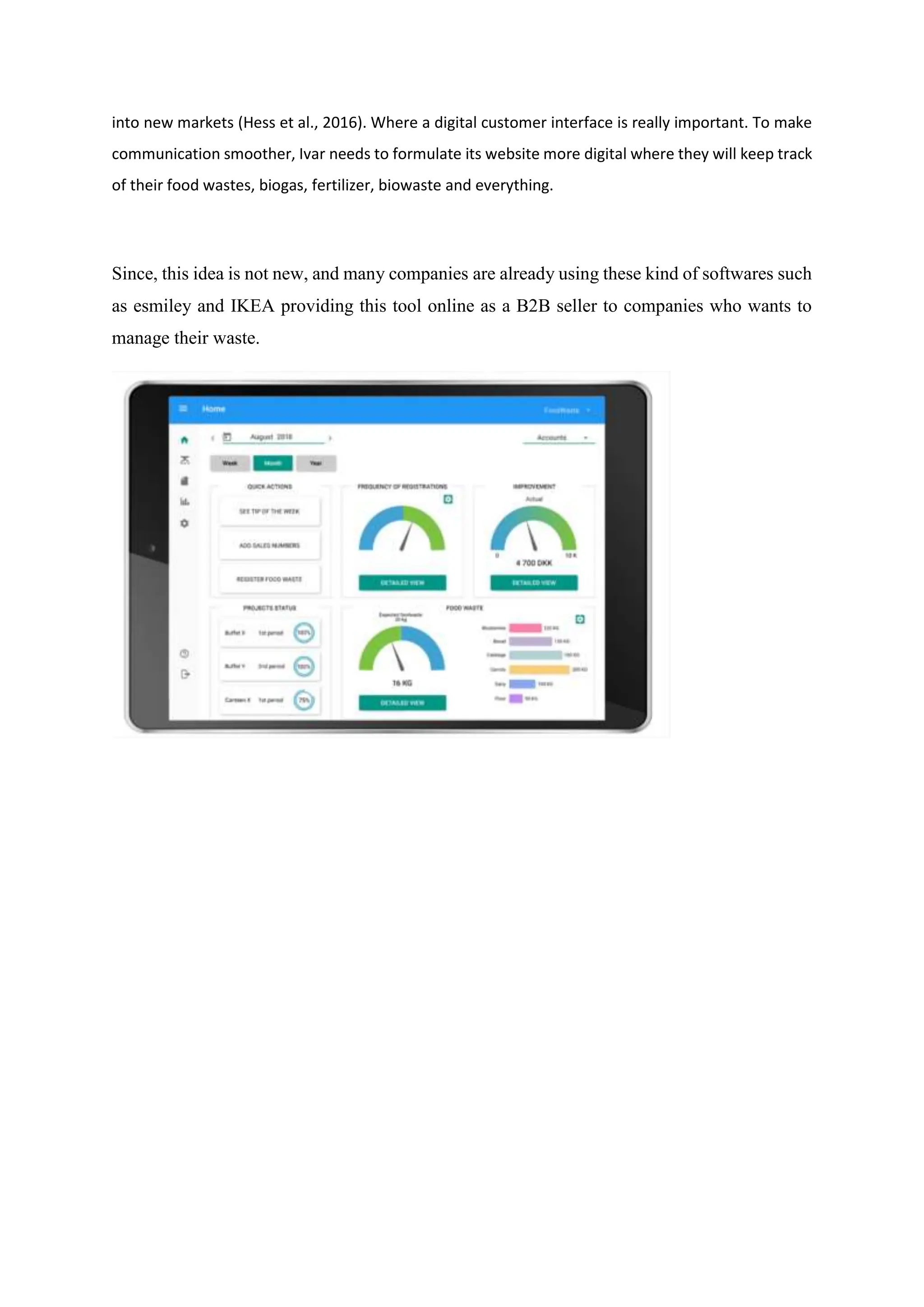 into new markets (Hess et al., 2016). Where a digital customer interface is really important. To make
communication smoother, Ivar needs to formulate its website more digital where they will keep track
of their food wastes, biogas, fertilizer, biowaste and everything.
Since, this idea is not new, and many companies are already using these kind of softwares such
as esmiley and IKEA providing this tool online as a B2B seller to companies who wants to
manage their waste.
 