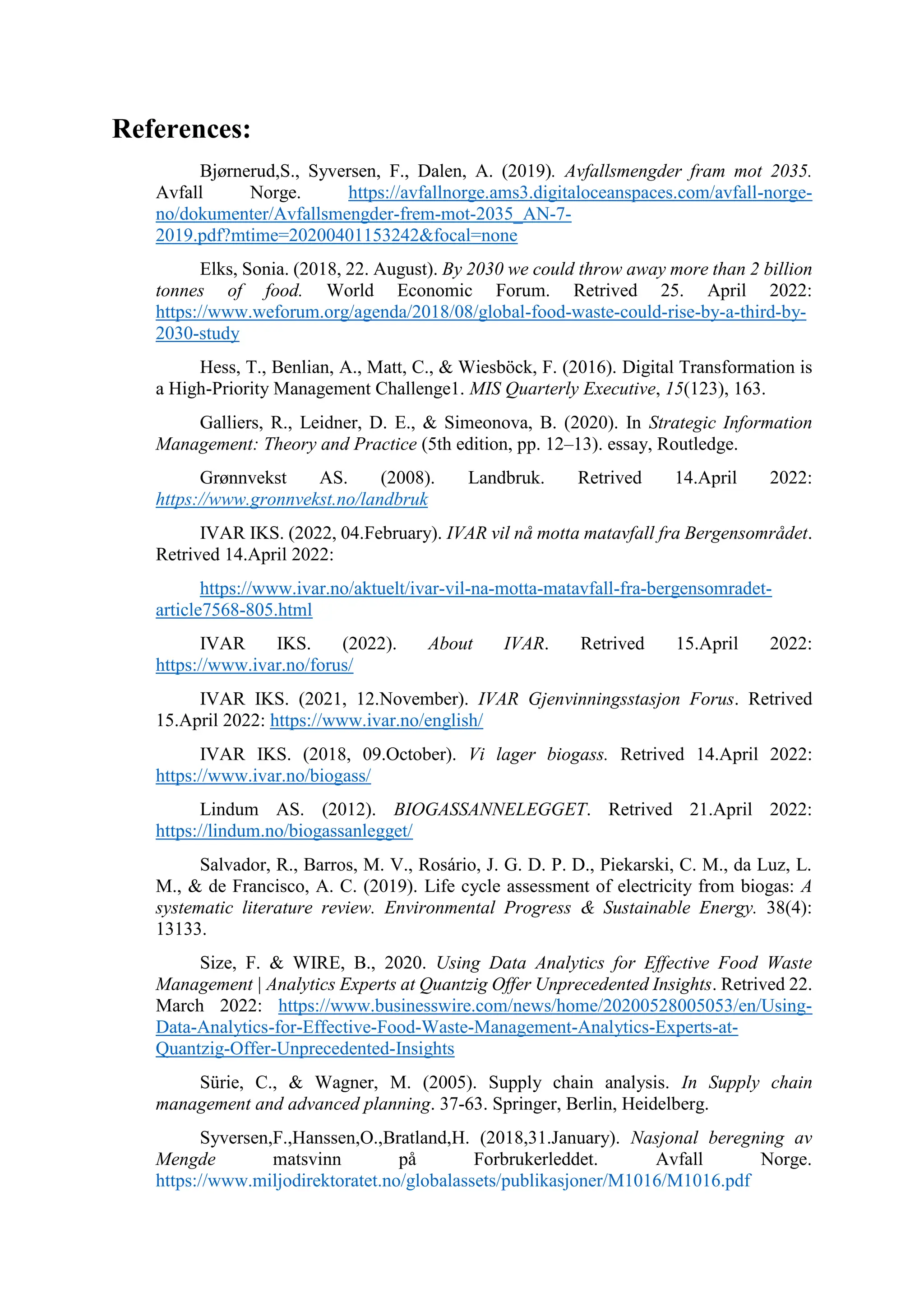 References:
Bjørnerud,S., Syversen, F., Dalen, A. (2019). Avfallsmengder fram mot 2035.
Avfall Norge. https://avfallnorge.ams3.digitaloceanspaces.com/avfall-norge-
no/dokumenter/Avfallsmengder-frem-mot-2035_AN-7-
2019.pdf?mtime=20200401153242&focal=none
Elks, Sonia. (2018, 22. August). By 2030 we could throw away more than 2 billion
tonnes of food. World Economic Forum. Retrived 25. April 2022:
https://www.weforum.org/agenda/2018/08/global-food-waste-could-rise-by-a-third-by-
2030-study
Hess, T., Benlian, A., Matt, C., & Wiesböck, F. (2016). Digital Transformation is
a High-Priority Management Challenge1. MIS Quarterly Executive, 15(123), 163.
Galliers, R., Leidner, D. E., & Simeonova, B. (2020). In Strategic Information
Management: Theory and Practice (5th edition, pp. 12–13). essay, Routledge.
Grønnvekst AS. (2008). Landbruk. Retrived 14.April 2022:
https://www.gronnvekst.no/landbruk
IVAR IKS. (2022, 04.February). IVAR vil nå motta matavfall fra Bergensområdet.
Retrived 14.April 2022:
https://www.ivar.no/aktuelt/ivar-vil-na-motta-matavfall-fra-bergensomradet-
article7568-805.html
IVAR IKS. (2022). About IVAR. Retrived 15.April 2022:
https://www.ivar.no/forus/
IVAR IKS. (2021, 12.November). IVAR Gjenvinningsstasjon Forus. Retrived
15.April 2022: https://www.ivar.no/english/
IVAR IKS. (2018, 09.October). Vi lager biogass. Retrived 14.April 2022:
https://www.ivar.no/biogass/
Lindum AS. (2012). BIOGASSANNELEGGET. Retrived 21.April 2022:
https://lindum.no/biogassanlegget/
Salvador, R., Barros, M. V., Rosário, J. G. D. P. D., Piekarski, C. M., da Luz, L.
M., & de Francisco, A. C. (2019). Life cycle assessment of electricity from biogas: A
systematic literature review. Environmental Progress & Sustainable Energy. 38(4):
13133.
Size, F. & WIRE, B., 2020. Using Data Analytics for Effective Food Waste
Management | Analytics Experts at Quantzig Offer Unprecedented Insights. Retrived 22.
March 2022: https://www.businesswire.com/news/home/20200528005053/en/Using-
Data-Analytics-for-Effective-Food-Waste-Management-Analytics-Experts-at-
Quantzig-Offer-Unprecedented-Insights
Sürie, C., & Wagner, M. (2005). Supply chain analysis. In Supply chain
management and advanced planning. 37-63. Springer, Berlin, Heidelberg.
Syversen,F.,Hanssen,O.,Bratland,H. (2018,31.January). Nasjonal beregning av
Mengde matsvinn på Forbrukerleddet. Avfall Norge.
https://www.miljodirektoratet.no/globalassets/publikasjoner/M1016/M1016.pdf
 