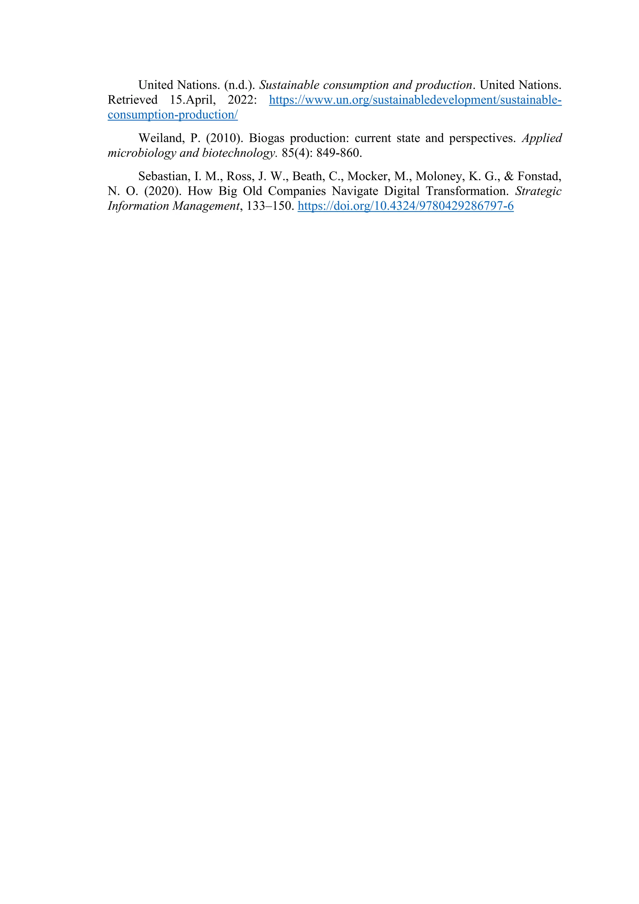 United Nations. (n.d.). Sustainable consumption and production. United Nations.
Retrieved 15.April, 2022: https://www.un.org/sustainabledevelopment/sustainable-
consumption-production/
Weiland, P. (2010). Biogas production: current state and perspectives. Applied
microbiology and biotechnology. 85(4): 849-860.
Sebastian, I. M., Ross, J. W., Beath, C., Mocker, M., Moloney, K. G., & Fonstad,
N. O. (2020). How Big Old Companies Navigate Digital Transformation. Strategic
Information Management, 133–150. https://doi.org/10.4324/9780429286797-6
 
