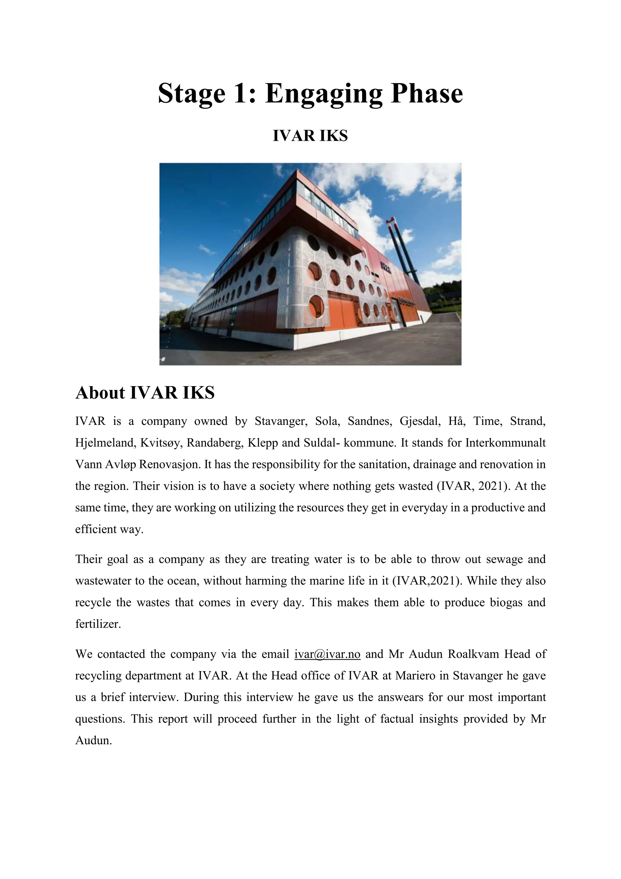 Stage 1: Engaging Phase
IVAR IKS
About IVAR IKS
IVAR is a company owned by Stavanger, Sola, Sandnes, Gjesdal, Hå, Time, Strand,
Hjelmeland, Kvitsøy, Randaberg, Klepp and Suldal- kommune. It stands for Interkommunalt
Vann Avløp Renovasjon. It has the responsibility for the sanitation, drainage and renovation in
the region. Their vision is to have a society where nothing gets wasted (IVAR, 2021). At the
same time, they are working on utilizing the resources they get in everyday in a productive and
efficient way.
Their goal as a company as they are treating water is to be able to throw out sewage and
wastewater to the ocean, without harming the marine life in it (IVAR,2021). While they also
recycle the wastes that comes in every day. This makes them able to produce biogas and
fertilizer.
We contacted the company via the email ivar@ivar.no and Mr Audun Roalkvam Head of
recycling department at IVAR. At the Head office of IVAR at Mariero in Stavanger he gave
us a brief interview. During this interview he gave us the answears for our most important
questions. This report will proceed further in the light of factual insights provided by Mr
Audun.
 