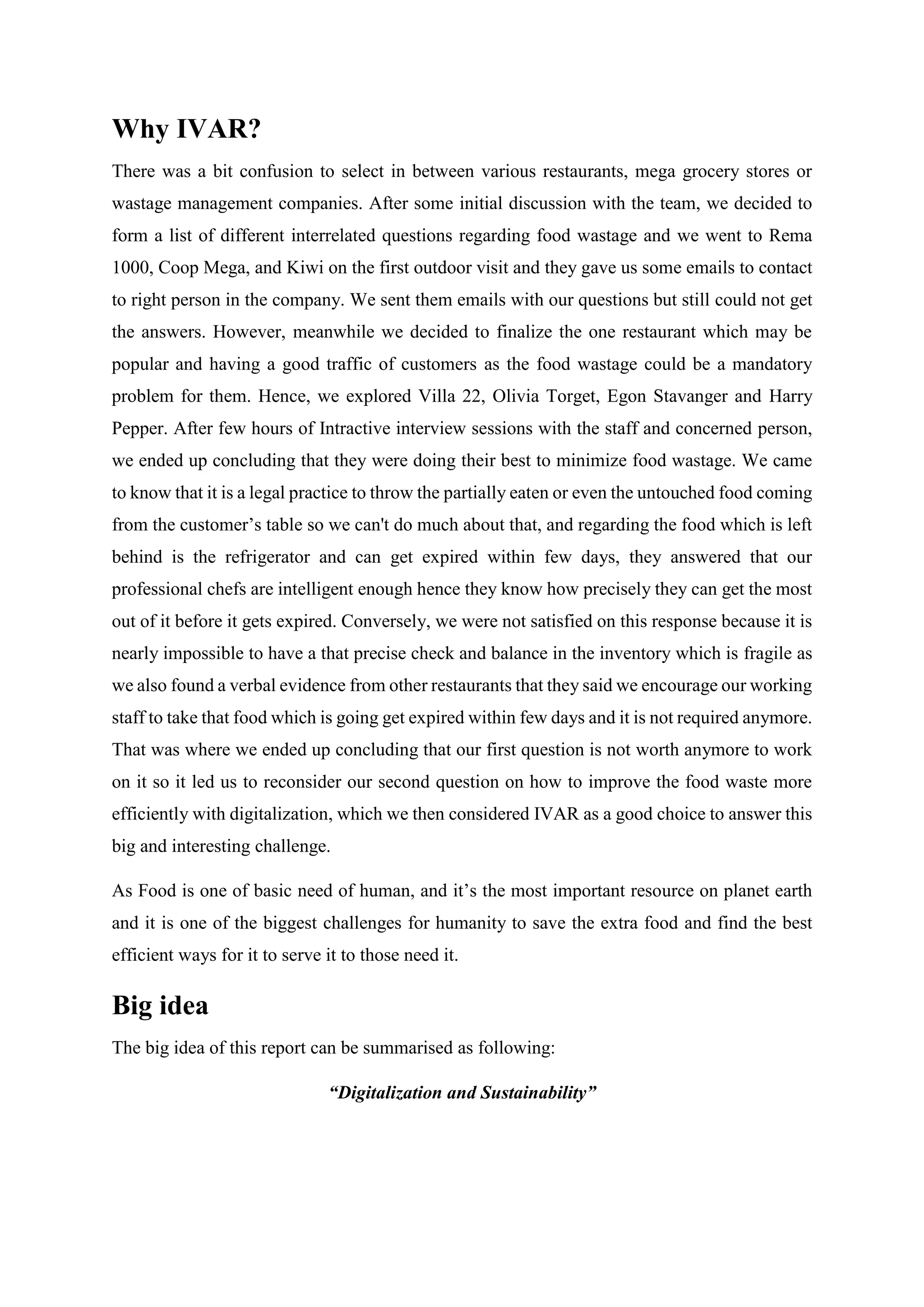 Why IVAR?
There was a bit confusion to select in between various restaurants, mega grocery stores or
wastage management companies. After some initial discussion with the team, we decided to
form a list of different interrelated questions regarding food wastage and we went to Rema
1000, Coop Mega, and Kiwi on the first outdoor visit and they gave us some emails to contact
to right person in the company. We sent them emails with our questions but still could not get
the answers. However, meanwhile we decided to finalize the one restaurant which may be
popular and having a good traffic of customers as the food wastage could be a mandatory
problem for them. Hence, we explored Villa 22, Olivia Torget, Egon Stavanger and Harry
Pepper. After few hours of Intractive interview sessions with the staff and concerned person,
we ended up concluding that they were doing their best to minimize food wastage. We came
to know that it is a legal practice to throw the partially eaten or even the untouched food coming
from the customer’s table so we can't do much about that, and regarding the food which is left
behind is the refrigerator and can get expired within few days, they answered that our
professional chefs are intelligent enough hence they know how precisely they can get the most
out of it before it gets expired. Conversely, we were not satisfied on this response because it is
nearly impossible to have a that precise check and balance in the inventory which is fragile as
we also found a verbal evidence from other restaurants that they said we encourage our working
staff to take that food which is going get expired within few days and it is not required anymore.
That was where we ended up concluding that our first question is not worth anymore to work
on it so it led us to reconsider our second question on how to improve the food waste more
efficiently with digitalization, which we then considered IVAR as a good choice to answer this
big and interesting challenge.
As Food is one of basic need of human, and it’s the most important resource on planet earth
and it is one of the biggest challenges for humanity to save the extra food and find the best
efficient ways for it to serve it to those need it.
Big idea
The big idea of this report can be summarised as following:
“Digitalization and Sustainability”
 