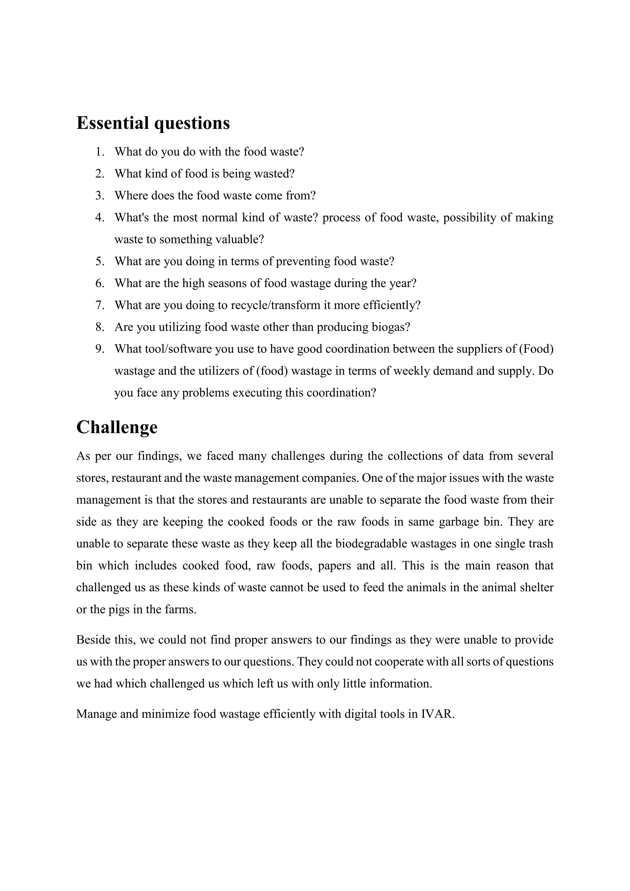 Essential questions
1. What do you do with the food waste?
2. What kind of food is being wasted?
3. Where does the food waste come from?
4. What's the most normal kind of waste? process of food waste, possibility of making
waste to something valuable?
5. What are you doing in terms of preventing food waste?
6. What are the high seasons of food wastage during the year?
7. What are you doing to recycle/transform it more efficiently?
8. Are you utilizing food waste other than producing biogas?
9. What tool/software you use to have good coordination between the suppliers of (Food)
wastage and the utilizers of (food) wastage in terms of weekly demand and supply. Do
you face any problems executing this coordination?
Challenge
As per our findings, we faced many challenges during the collections of data from several
stores, restaurant and the waste management companies. One of the major issues with the waste
management is that the stores and restaurants are unable to separate the food waste from their
side as they are keeping the cooked foods or the raw foods in same garbage bin. They are
unable to separate these waste as they keep all the biodegradable wastages in one single trash
bin which includes cooked food, raw foods, papers and all. This is the main reason that
challenged us as these kinds of waste cannot be used to feed the animals in the animal shelter
or the pigs in the farms.
Beside this, we could not find proper answers to our findings as they were unable to provide
us with the proper answers to our questions. They could not cooperate with all sorts of questions
we had which challenged us which left us with only little information.
Manage and minimize food wastage efficiently with digital tools in IVAR.
 