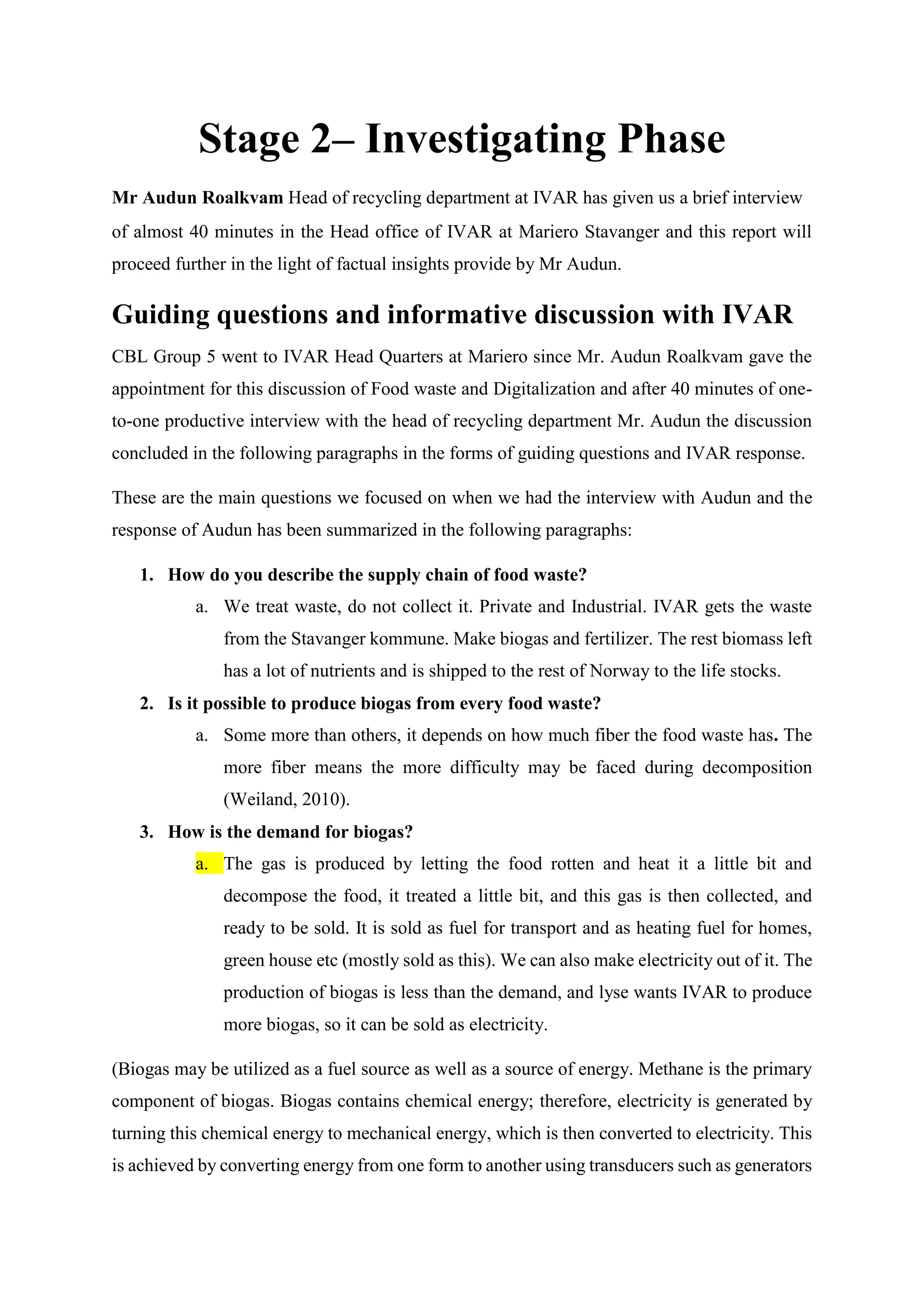 Stage 2– Investigating Phase
Mr Audun Roalkvam Head of recycling department at IVAR has given us a brief interview
of almost 40 minutes in the Head office of IVAR at Mariero Stavanger and this report will
proceed further in the light of factual insights provide by Mr Audun.
Guiding questions and informative discussion with IVAR
CBL Group 5 went to IVAR Head Quarters at Mariero since Mr. Audun Roalkvam gave the
appointment for this discussion of Food waste and Digitalization and after 40 minutes of one-
to-one productive interview with the head of recycling department Mr. Audun the discussion
concluded in the following paragraphs in the forms of guiding questions and IVAR response.
These are the main questions we focused on when we had the interview with Audun and the
response of Audun has been summarized in the following paragraphs:
1. How do you describe the supply chain of food waste?
a. We treat waste, do not collect it. Private and Industrial. IVAR gets the waste
from the Stavanger kommune. Make biogas and fertilizer. The rest biomass left
has a lot of nutrients and is shipped to the rest of Norway to the life stocks.
2. Is it possible to produce biogas from every food waste?
a. Some more than others, it depends on how much fiber the food waste has. The
more fiber means the more difficulty may be faced during decomposition
(Weiland, 2010).
3. How is the demand for biogas?
a. The gas is produced by letting the food rotten and heat it a little bit and
decompose the food, it treated a little bit, and this gas is then collected, and
ready to be sold. It is sold as fuel for transport and as heating fuel for homes,
green house etc (mostly sold as this). We can also make electricity out of it. The
production of biogas is less than the demand, and lyse wants IVAR to produce
more biogas, so it can be sold as electricity.
(Biogas may be utilized as a fuel source as well as a source of energy. Methane is the primary
component of biogas. Biogas contains chemical energy; therefore, electricity is generated by
turning this chemical energy to mechanical energy, which is then converted to electricity. This
is achieved by converting energy from one form to another using transducers such as generators
 
