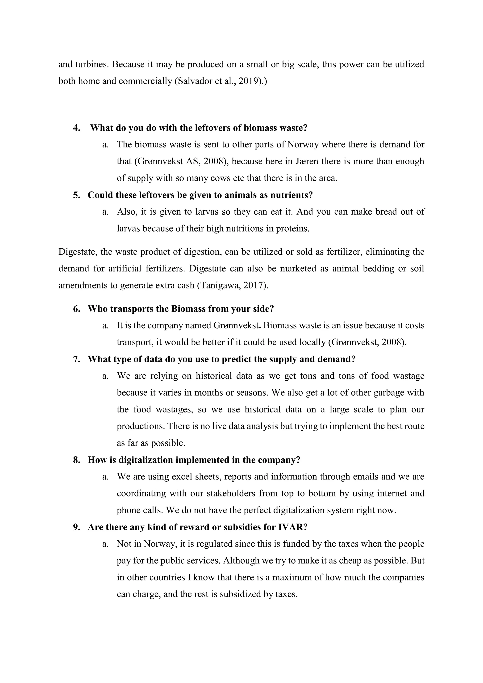 and turbines. Because it may be produced on a small or big scale, this power can be utilized
both home and commercially (Salvador et al., 2019).)
4. What do you do with the leftovers of biomass waste?
a. The biomass waste is sent to other parts of Norway where there is demand for
that (Grønnvekst AS, 2008), because here in Jæren there is more than enough
of supply with so many cows etc that there is in the area.
5. Could these leftovers be given to animals as nutrients?
a. Also, it is given to larvas so they can eat it. And you can make bread out of
larvas because of their high nutritions in proteins.
Digestate, the waste product of digestion, can be utilized or sold as fertilizer, eliminating the
demand for artificial fertilizers. Digestate can also be marketed as animal bedding or soil
amendments to generate extra cash (Tanigawa, 2017).
6. Who transports the Biomass from your side?
a. It is the company named Grønnvekst. Biomass waste is an issue because it costs
transport, it would be better if it could be used locally (Grønnvekst, 2008).
7. What type of data do you use to predict the supply and demand?
a. We are relying on historical data as we get tons and tons of food wastage
because it varies in months or seasons. We also get a lot of other garbage with
the food wastages, so we use historical data on a large scale to plan our
productions. There is no live data analysis but trying to implement the best route
as far as possible.
8. How is digitalization implemented in the company?
a. We are using excel sheets, reports and information through emails and we are
coordinating with our stakeholders from top to bottom by using internet and
phone calls. We do not have the perfect digitalization system right now.
9. Are there any kind of reward or subsidies for IVAR?
a. Not in Norway, it is regulated since this is funded by the taxes when the people
pay for the public services. Although we try to make it as cheap as possible. But
in other countries I know that there is a maximum of how much the companies
can charge, and the rest is subsidized by taxes.
 