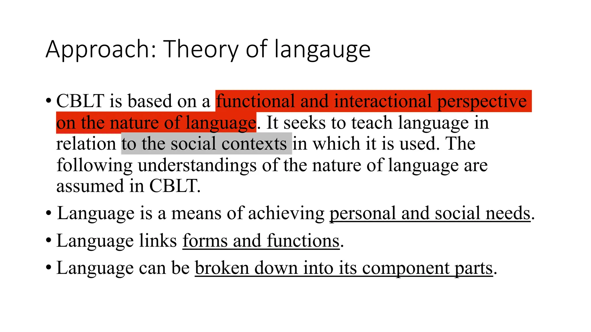 Approach: Theory of langauge
• CBLT is based on a functional and interactional perspective
on the nature of language. It seeks to teach language in
relation to the social contexts in which it is used. The
following understandings of the nature of language are
assumed in CBLT.
• Language is a means of achieving personal and social needs.
• Language links forms and functions.
• Language can be broken down into its component parts.
 