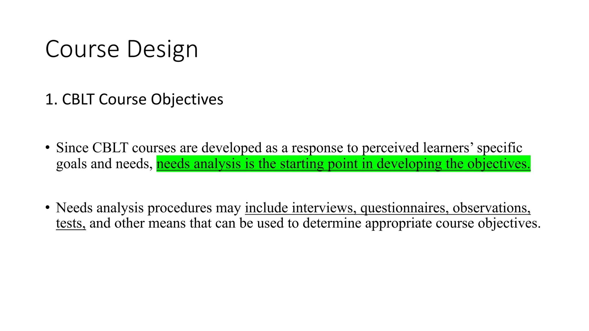 Course Design
1. CBLT Course Objectives
• Since CBLT courses are developed as a response to perceived learners’ specific
goals and needs, needs analysis is the starting point in developing the objectives.
• Needs analysis procedures may include interviews, questionnaires, observations,
tests, and other means that can be used to determine appropriate course objectives.
 