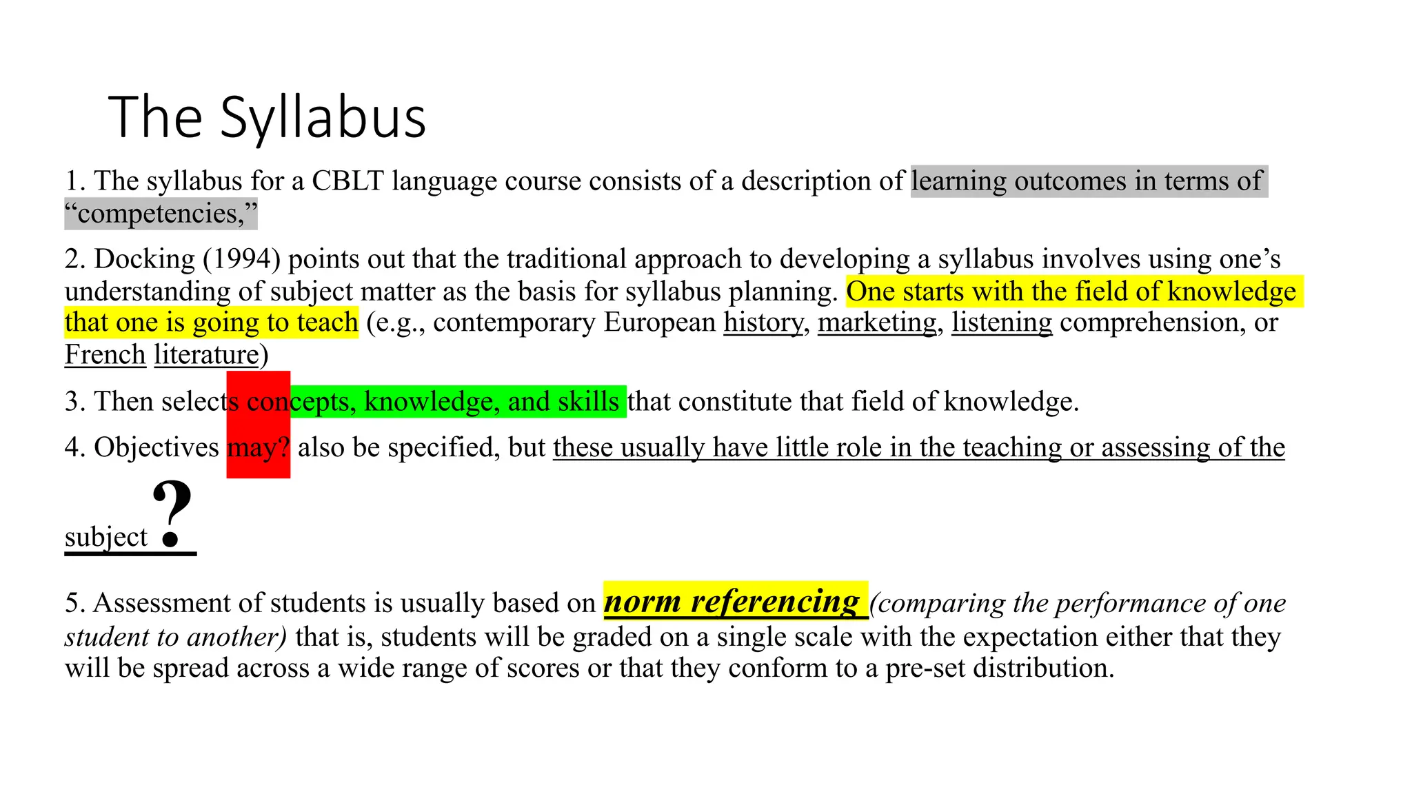 The Syllabus
1. The syllabus for a CBLT language course consists of a description of learning outcomes in terms of
“competencies,”
2. Docking (1994) points out that the traditional approach to developing a syllabus involves using one’s
understanding of subject matter as the basis for syllabus planning. One starts with the field of knowledge
that one is going to teach (e.g., contemporary European history, marketing, listening comprehension, or
French literature)
3. Then selects concepts, knowledge, and skills that constitute that field of knowledge.
4. Objectives may? also be specified, but these usually have little role in the teaching or assessing of the
subject?
5. Assessment of students is usually based on norm referencing (comparing the performance of one
student to another) that is, students will be graded on a single scale with the expectation either that they
will be spread across a wide range of scores or that they conform to a pre-set distribution.
 