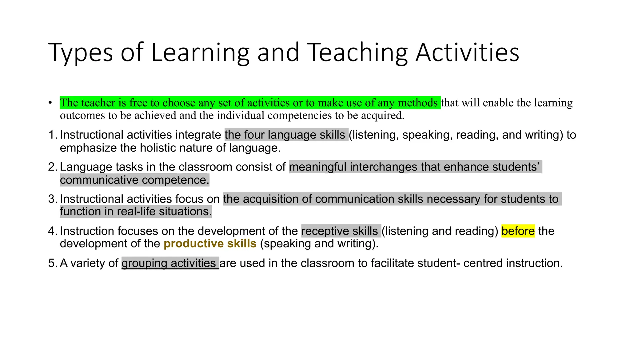Types of Learning and Teaching Activities
• The teacher is free to choose any set of activities or to make use of any methods that will enable the learning
outcomes to be achieved and the individual competencies to be acquired.
1. Instructional activities integrate the four language skills (listening, speaking, reading, and writing) to
emphasize the holistic nature of language.
2. Language tasks in the classroom consist of meaningful interchanges that enhance students’
communicative competence.
3. Instructional activities focus on the acquisition of communication skills necessary for students to
function in real-life situations.
4. Instruction focuses on the development of the receptive skills (listening and reading) before the
development of the productive skills (speaking and writing).
5. A variety of grouping activities are used in the classroom to facilitate student- centred instruction.
 