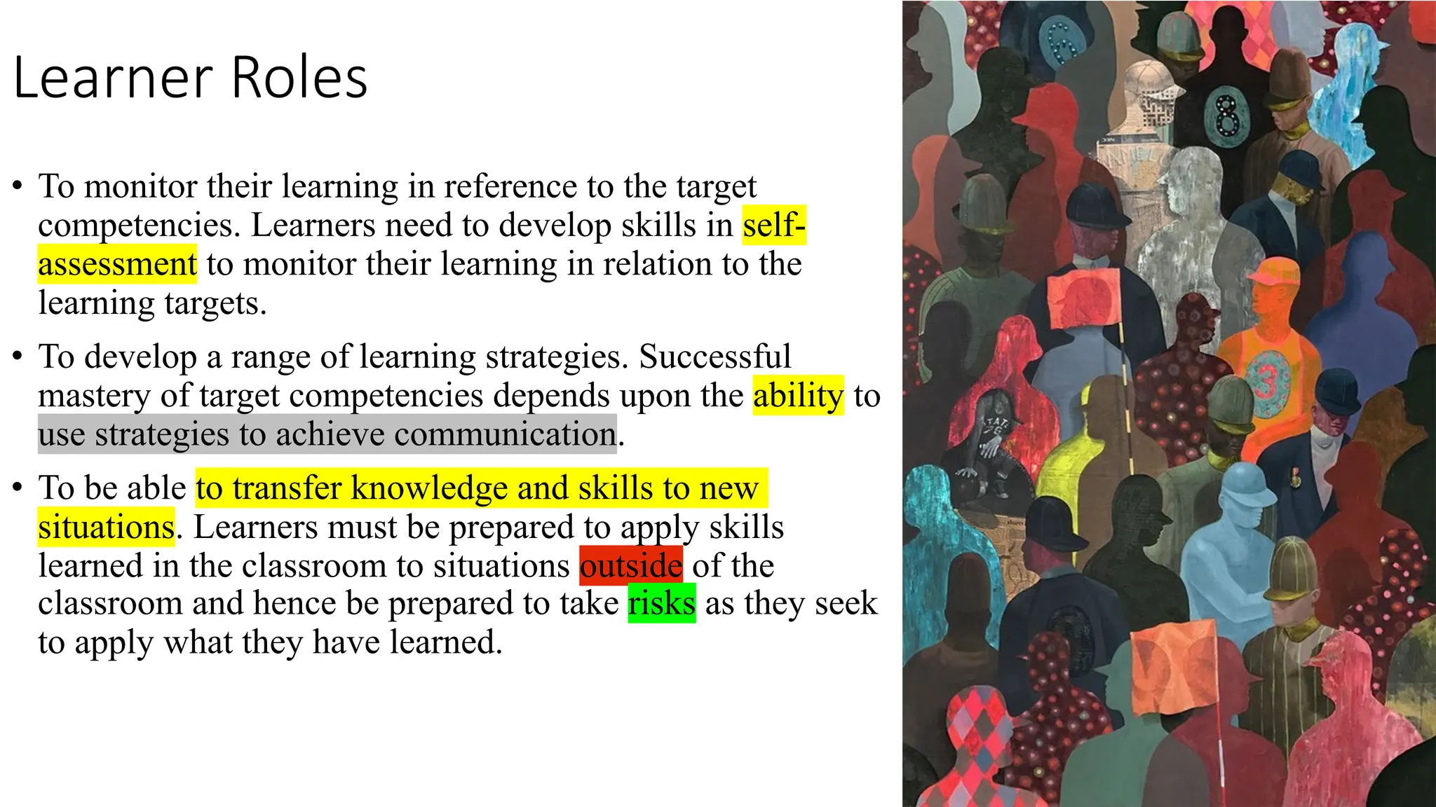 Learner Roles
• To monitor their learning in reference to the target
competencies. Learners need to develop skills in self-
assessment to monitor their learning in relation to the
learning targets.
• To develop a range of learning strategies. Successful
mastery of target competencies depends upon the ability to
use strategies to achieve communication.
• To be able to transfer knowledge and skills to new
situations. Learners must be prepared to apply skills
learned in the classroom to situations outside of the
classroom and hence be prepared to take risks as they seek
to apply what they have learned.
 