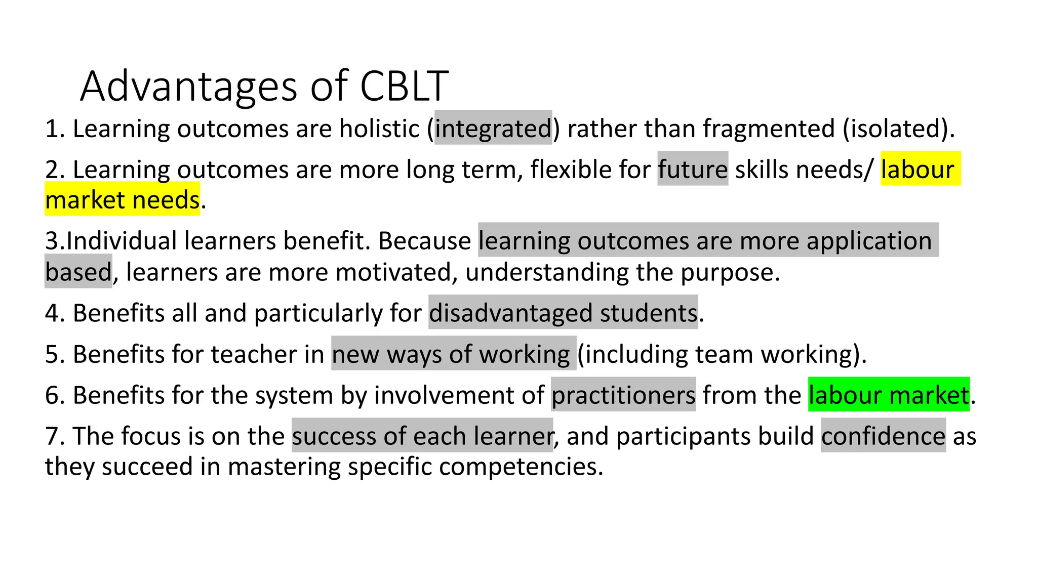 Advantages of CBLT
1. Learning outcomes are holistic (integrated) rather than fragmented (isolated).
2. Learning outcomes are more long term, flexible for future skills needs/ labour
market needs.
3.Individual learners benefit. Because learning outcomes are more application
based, learners are more motivated, understanding the purpose.
4. Benefits all and particularly for disadvantaged students.
5. Benefits for teacher in new ways of working (including team working).
6. Benefits for the system by involvement of practitioners from the labour market.
7. The focus is on the success of each learner, and participants build confidence as
they succeed in mastering specific competencies.
 