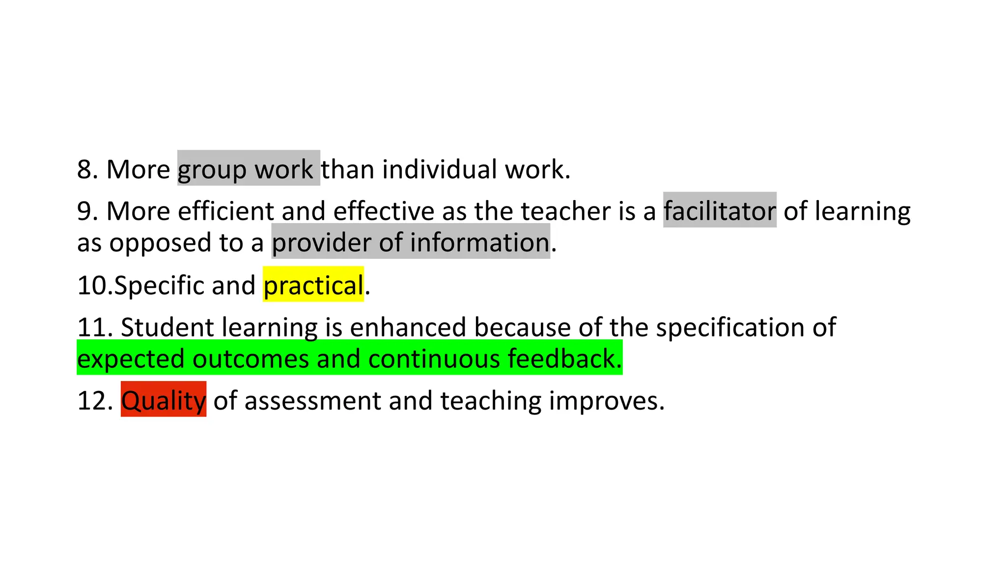 8. More group work than individual work.
9. More efficient and effective as the teacher is a facilitator of learning
as opposed to a provider of information.
10.Specific and practical.
11. Student learning is enhanced because of the specification of
expected outcomes and continuous feedback.
12. Quality of assessment and teaching improves.
 