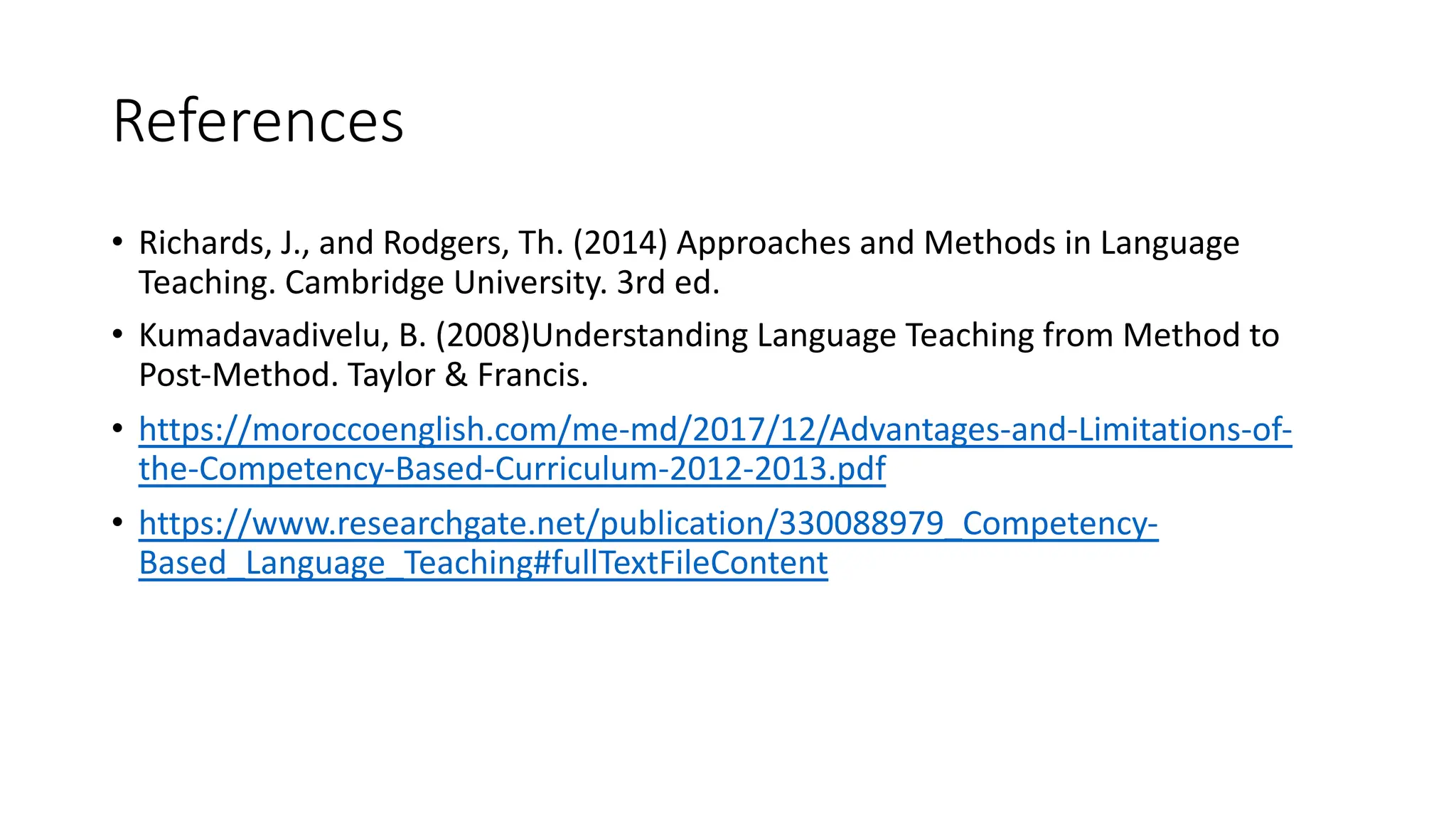 References
• Richards, J., and Rodgers, Th. (2014) Approaches and Methods in Language
Teaching. Cambridge University. 3rd ed.
• Kumadavadivelu, B. (2008)Understanding Language Teaching from Method to
Post-Method. Taylor & Francis.
• https://moroccoenglish.com/me-md/2017/12/Advantages-and-Limitations-of-
the-Competency-Based-Curriculum-2012-2013.pdf
• https://www.researchgate.net/publication/330088979_Competency-
Based_Language_Teaching#fullTextFileContent
 