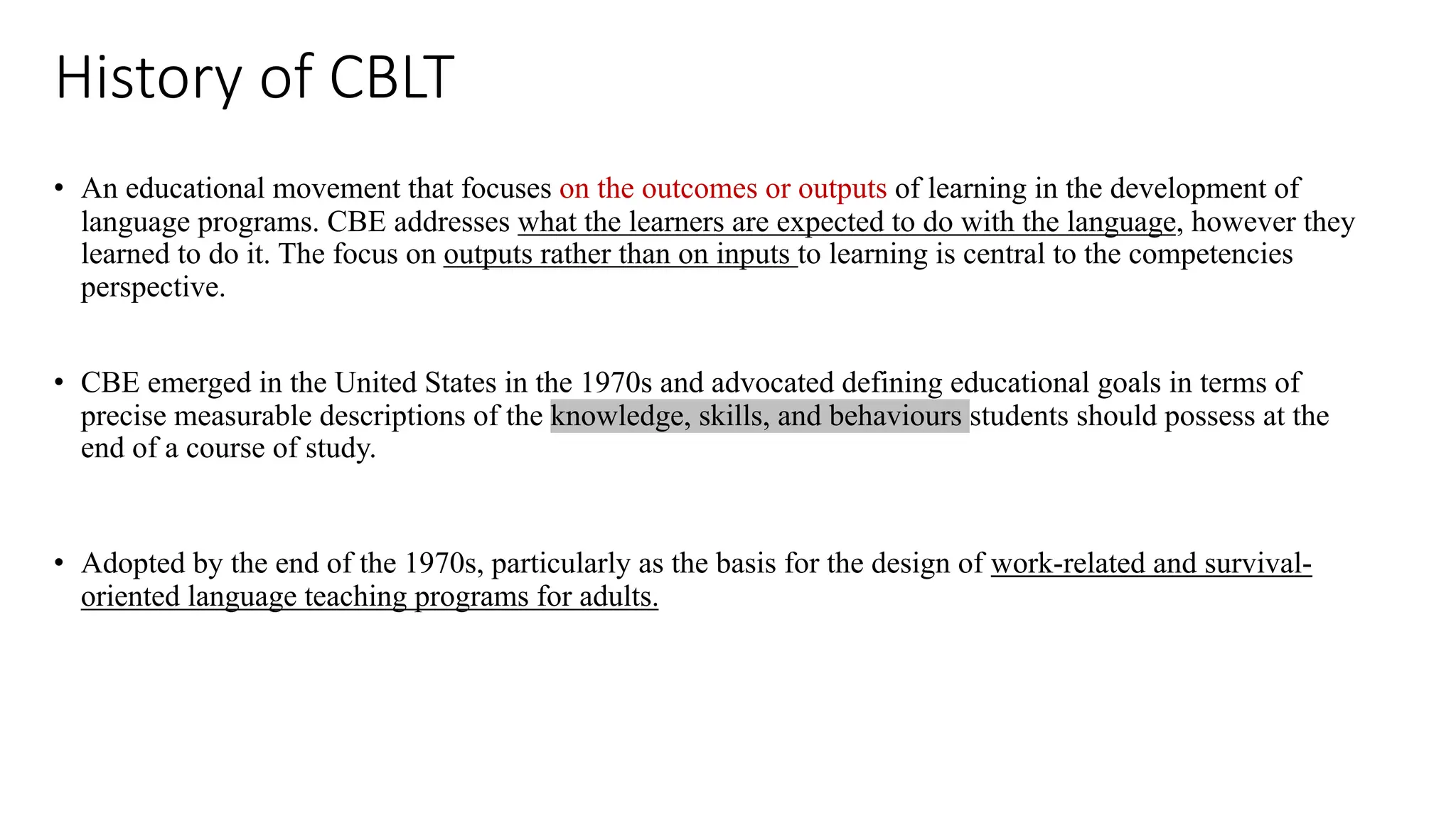 History of CBLT
• An educational movement that focuses on the outcomes or outputs of learning in the development of
language programs. CBE addresses what the learners are expected to do with the language, however they
learned to do it. The focus on outputs rather than on inputs to learning is central to the competencies
perspective.
• CBE emerged in the United States in the 1970s and advocated defining educational goals in terms of
precise measurable descriptions of the knowledge, skills, and behaviours students should possess at the
end of a course of study.
• Adopted by the end of the 1970s, particularly as the basis for the design of work-related and survival-
oriented language teaching programs for adults.
 