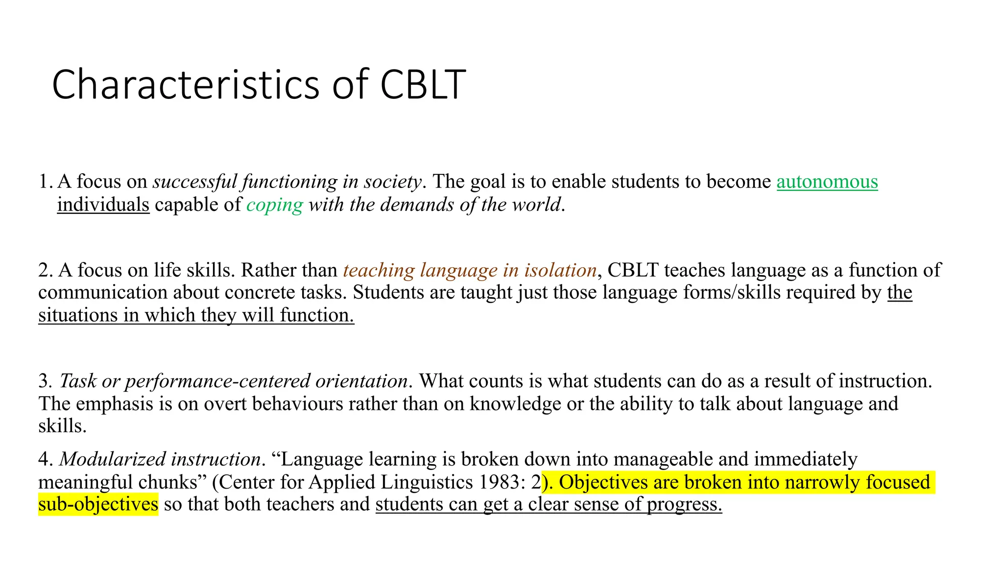 Characteristics of CBLT
1. A focus on successful functioning in society. The goal is to enable students to become autonomous
individuals capable of coping with the demands of the world.
2. A focus on life skills. Rather than teaching language in isolation, CBLT teaches language as a function of
communication about concrete tasks. Students are taught just those language forms/skills required by the
situations in which they will function.
3. Task or performance-centered orientation. What counts is what students can do as a result of instruction.
The emphasis is on overt behaviours rather than on knowledge or the ability to talk about language and
skills.
4. Modularized instruction. “Language learning is broken down into manageable and immediately
meaningful chunks” (Center for Applied Linguistics 1983: 2). Objectives are broken into narrowly focused
sub-objectives so that both teachers and students can get a clear sense of progress.
 