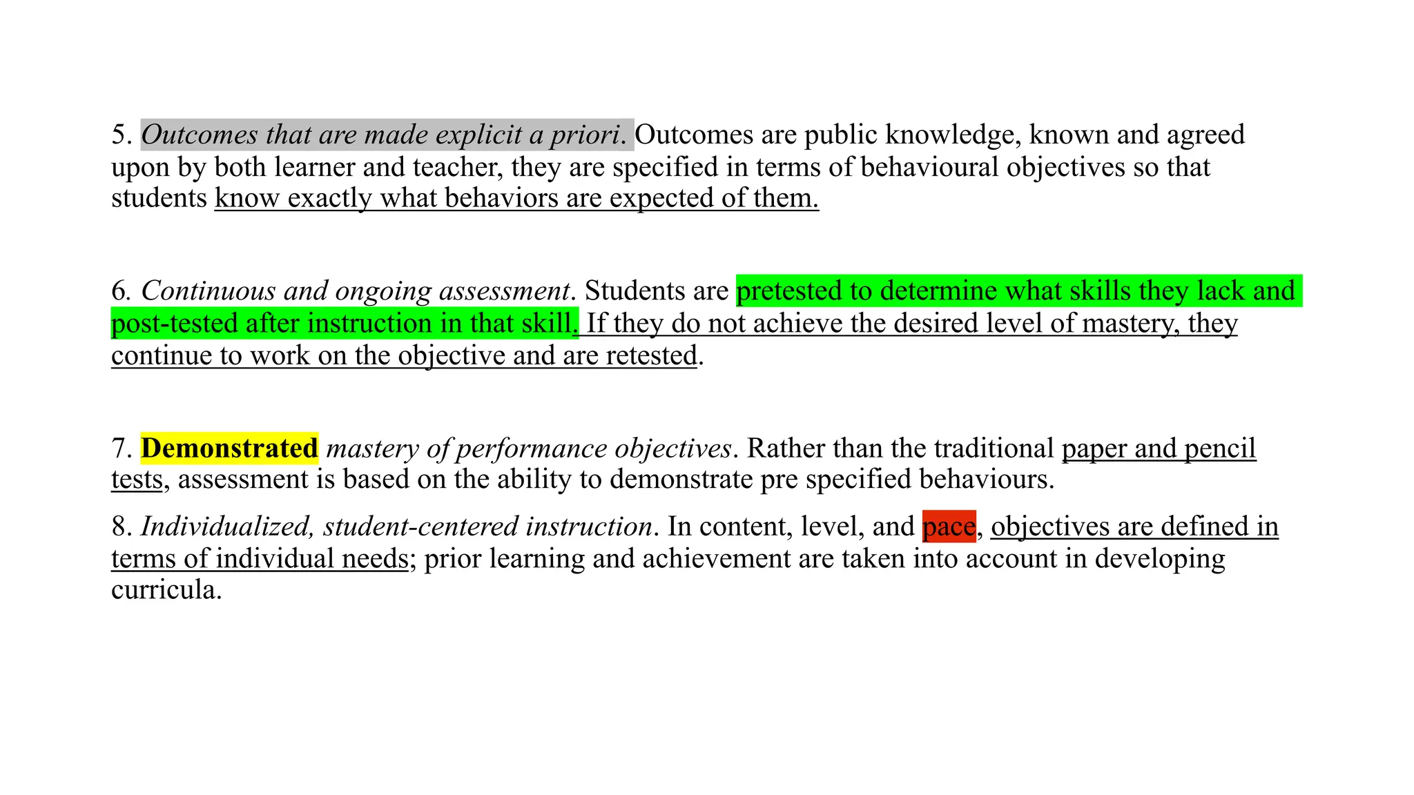 5. Outcomes that are made explicit a priori. Outcomes are public knowledge, known and agreed
upon by both learner and teacher, they are specified in terms of behavioural objectives so that
students know exactly what behaviors are expected of them.
6. Continuous and ongoing assessment. Students are pretested to determine what skills they lack and
post-tested after instruction in that skill. If they do not achieve the desired level of mastery, they
continue to work on the objective and are retested.
7. Demonstrated mastery of performance objectives. Rather than the traditional paper and pencil
tests, assessment is based on the ability to demonstrate pre specified behaviours.
8. Individualized, student-centered instruction. In content, level, and pace, objectives are defined in
terms of individual needs; prior learning and achievement are taken into account in developing
curricula.
 