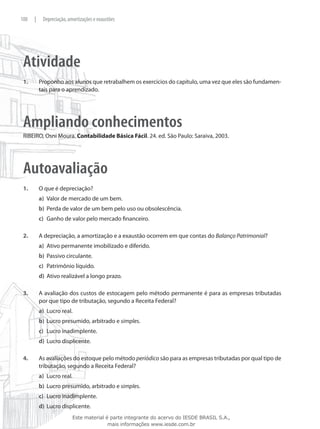 100    |    Depreciação, amortizações e exaustões




 Atividade
 1.	       Proponho aos alunos que retrabalhem os exercícios do capítulo, uma vez que eles são fundamen-
           tais para o aprendizado.




 Ampliando conhecimentos
 RIBEIRO, Osni Moura. Contabilidade Básica Fácil. 24. ed. São Paulo: Saraiva, 2003.




 Autoavaliação
 1.	       O que é depreciação?
           a)	 Valor de mercado de um bem.
           b)	 Perda de valor de um bem pelo uso ou obsolescência.
           c)	 Ganho de valor pelo mercado financeiro.

 2.	       A depreciação, a amortização e a exaustão ocorrem em que contas do Balanço Patrimonial?
           a)	 Ativo permanente imobilizado e diferido.
           b)	 Passivo circulante.
           c)	 Patrimônio líquido.
           d)	 Ativo realizável a longo prazo.

 3.	       A avaliação dos custos de estocagem pelo método permanente é para as empresas tributadas
           por que tipo de tributação, segundo a Receita Federal?
           a)	 Lucro real.
           b)	 Lucro presumido, arbitrado e simples.
           c)	 Lucro inadimplente.
           d)	 Lucro displicente.

 4.	       As avaliações do estoque pelo método periódico são para as empresas tributadas por qual tipo de
           tributação, segundo a Receita Federal?
           a)	 Lucro real.
           b)	 Lucro presumido, arbitrado e simples.
           c)	 Lucro inadimplente.
           d)	 Lucro displicente.
                           Este material é parte integrante do acervo do IESDE BRASIL S.A.,
                                          mais informações www.iesde.com.br
 