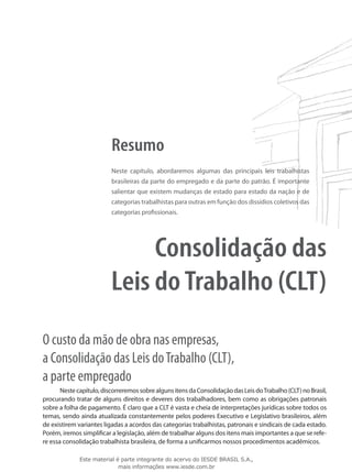 Resumo
                          Neste capítulo, abordaremos algumas das principais leis trabalhistas
                          brasileiras da parte do empregado e da parte do patrão. É importante
                          salientar que existem mudanças de estado para estado da nação e de
                          categorias trabalhistas para outras em função dos dissídios coletivos das
                          categorias profissionais.




                               Consolidação das
                          Leis do Trabalho (CLT)
O custo da mão de obra nas empresas,
a Consolidação das Leis do Trabalho (CLT),
a parte empregado
       Neste capítulo, discorreremos sobre alguns itens da Consolidação das Leis do Trabalho (CLT) no Brasil,
procurando tratar de alguns direitos e deveres dos trabalhadores, bem como as obrigações patronais
sobre a folha de pagamento. É claro que a CLT é vasta e cheia de interpretações jurídicas sobre todos os
temas, sendo ainda atualizada constantemente pelos poderes Executivo e Legislativo brasileiros, além
de existirem variantes ligadas a acordos das categorias trabalhistas, patronais e sindicais de cada estado.
Porém, iremos simplificar a legislação, além de trabalhar alguns dos itens mais importantes a que se refe-
re essa consolidação trabalhista brasileira, de forma a unificarmos nossos procedimentos acadêmicos.

              Este material é parte integrante do acervo do IESDE BRASIL S.A.,
                             mais informações www.iesde.com.br
 