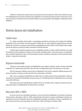 104   |   Consolidação das Leis do Trabalho (CLT)




       Também é importante salientar que nosso ponto de vista é patronal. Além disso, falaremos aqui
 em trabalhadores de carteira assinada e que trabalham na iniciativa privada, porque nos demais casos o
 que prevalece é o Estatuto dos Funcionários Públicos ou acordo patrão-empregado, invalidando nossos
 trabalhos.




 Direitos básicos dos trabalhadores

 Salário-base
       É o salário acordado entre patrão e empregado quando da assinatura do contrato de trabalho,
 podendo ser fixo ou variável. Fixo será quando o salário for um valor específico pago de forma mensal,
 quinzenal, semanal e o repouso remunerado do trabalhador já está contido, sendo dispensado o paga-
 mento do repouso à parte do salário. Exemplo: R$350,00 mensais.
       O salário-base variável é aquele em que o trabalhador recebe um valor variável conforme sua carga
 de trabalho, ainda recebendo o repouso remunerado calculado sobre o valor do mesmo. As categorias
 que o recebem geralmente são os comissionados, horistas e tarefeiros. Exemplo: 3% de comissões sobre
 vendas + repouso remunerado.



 Repouso remunerado
       O repouso remunerado é pago aos trabalhadores com salários variáveis, sendo o mesmo calculado
 dividindo-se o salário-base pelos dias úteis do mês e multiplicados pelos não úteis que o mês teve.
      Dia útil: segunda a sábado, mesmo que o trabalhador não venha a trabalhar sábado porque com-
 pensou durante a semana; os dias não úteis são os domingos e feriados.
      Obs.: Para as categorias trabalhistas de salário fixo, no salário-base já está considerado o repouso
 semanal remunerado do trabalhador, porque se leva em consideração que o trabalhador tem uma carga
 mensal de 220 horas.
       Nas horas extras dos trabalhadores, também deve ser somado a elas o repouso semanal remune-
 rado para todos os trabalhadores de salário fixo ou variável.



 Hora extra 50% e 100%
       As horas extras são calculadas baseadas na hora normal do trabalhador acrescidas de repouso
 remunerado e abonadas a 50% ou 100%, dependendo do horário no qual o trabalhador excedeu seu
 expediente normal de trabalho. Quando o trabalhador trabalhar excedendo 2 horas o expediente nor-
 mal, essas duas horas serão abonadas em 50% após 100%, domingos e feriados 100%.



                         Este material é parte integrante do acervo do IESDE BRASIL S.A.,
                                        mais informações www.iesde.com.br
 