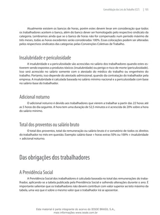 Consolidação das Leis do Trabalho (CLT)   | 105




      Atualmente existem os bancos de horas, porém estes devem levar em consideração que todos
os trabalhadores aceitem o banco, além do banco dever ser homologado pelo respectivo sindicato da
categoria. Lembramos ainda que se o banco de horas não for compensado num período máximo de
três meses, todas as horas excedentes serão consideradas 100%. Essas colocações podem ser alteradas
pelos respectivos sindicatos das categorias pelas Convenções Coletivas de Trabalho.



Insalubridade e periculosidade
      A insalubridade e a periculosidade são acrescidas no salário dos trabalhadores quando estes es-
tiverem sendo expostos a produtos tóxicos (insalubridade) ou perigo e risco de morte (periculosidade).
Isso será acrescido no salário somente com o atestado do médico do trabalho ou engenheiro do
trabalho. Portanto, isso depende do atestado admissional, quando da contratação do trabalhador pela
empresa. A insalubridade é calculada baseada no salário mínimo nacional e a periculosidade com base
no salário-base do trabalhador.



Adicional noturno
      O adicional noturno é devido aos trabalhadores que vierem a trabalhar a partir das 22 horas até
as 5 horas do dia seguinte. A hora tem uma duração de 52,5 minutos e é acrescida de 20% sobre a hora
do salário mínimo.



Total dos proventos ou salário bruto
      O total dos proventos, total da remuneração ou salário bruto é o somatório de todos os direitos
do trabalhador no mês em questão. Exemplo: salário-base + horas extras 50% ou 100% + insalubridade
+ adicional noturno.




Das obrigações dos trabalhadores

A Previdência Social
      A Previdência Social dos trabalhadores é calculada baseada no total das remunerações do traba-
lhador, aplicando-se a tabela publicada pela Previdência Social e sofrendo alterações durante o ano. É
importante salientar que os trabalhadores não devem contribuir com valor superior ao teto máximo da
tabela, uma vez que é sobre o mesmo valor que o trabalhador irá se aposentar.




             Este material é parte integrante do acervo do IESDE BRASIL S.A.,
                            mais informações www.iesde.com.br
 